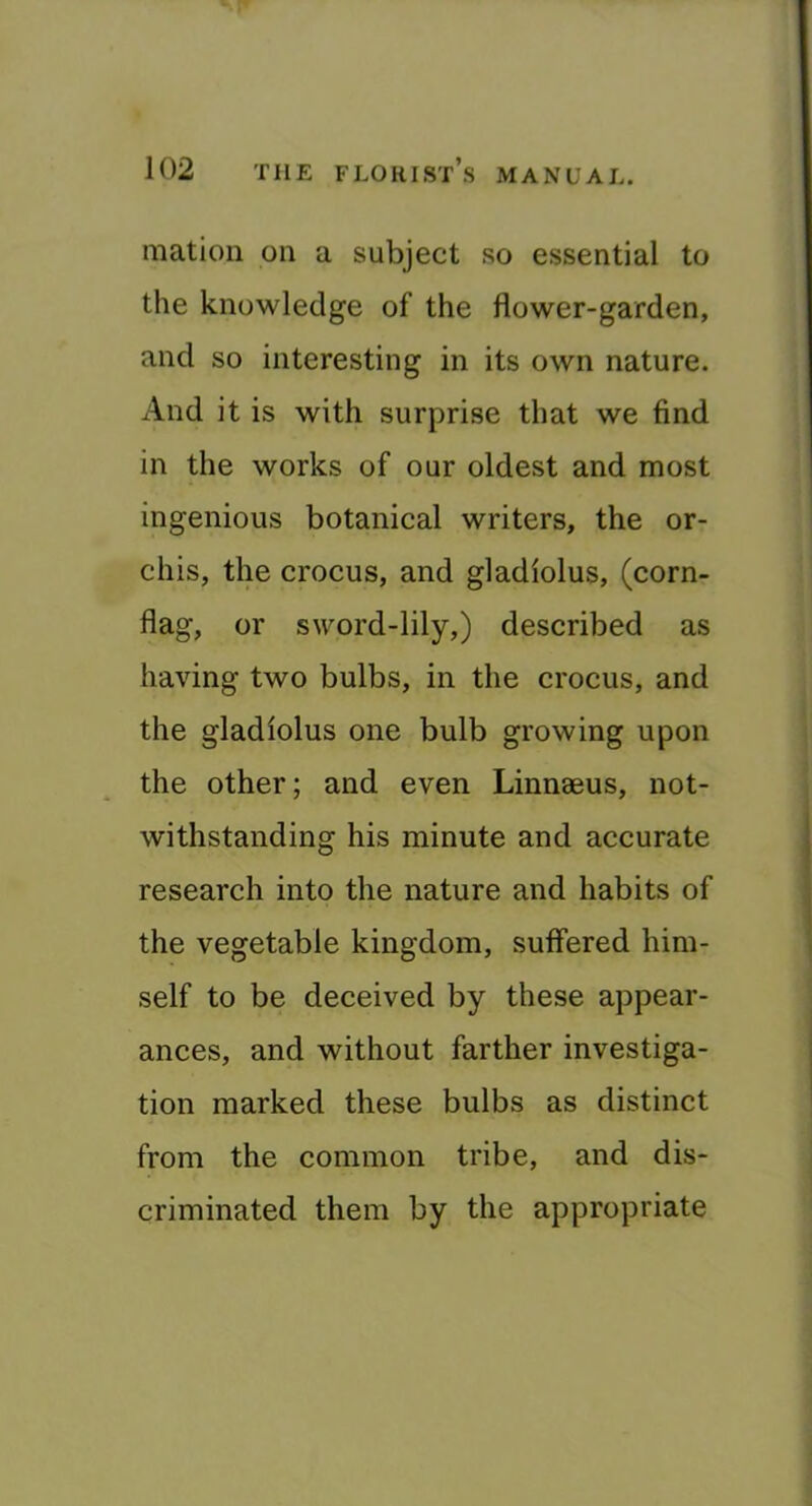 Illation on a subject so essential to the knowledge of the flower-garden, and so interesting in its own nature. And it is with surprise that we find in the works of our oldest and most ingenious botanical writers, the or- chis, the crocus, and gladiolus, (corn- flag, or sword-lily,) described as having two bulbs, in the crocus, and the gladiolus one bulb growing upon the other; and even Linnaeus, not- withstanding his minute and accurate research into the nature and habits of the vegetable kingdom, suffered him- self to be deceived by these appear- ances, and without farther investiga- tion marked these bulbs as distinct from the common tribe, and dis- criminated them by the appropriate