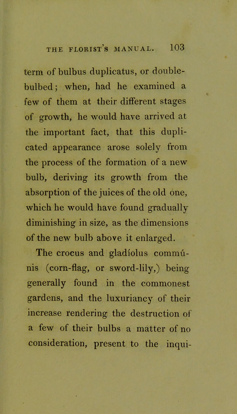term of bulbus duplicatus, or double- bulbed; when, had he examined a few of them at their different stages of growth, he would have arrived at the important fact, that this dupli- cated appearance arose solely from the process of the formation of a new bulb, deriving its growth from the absorption of the juices of the old one, which he would have found gradually diminishing in size, as the dimensions of the new bulb above it enlarged. The crocus and gladiolus commu- nis (corn-flag, or sword-lily,) being generally found in the commonest gardens, and the luxuriancy of their increase rendering the destruction of a few of their bulbs a matter of no consideration, present to the inqui-