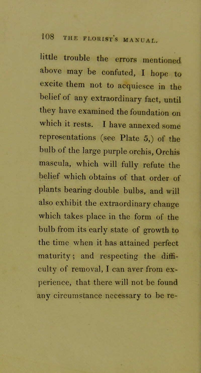 little trouble the errors mentioned above may be confuted, I hope to excite them not to acquiesce in the belief of any extraordinary fact, until they have examined the foundation on which it rests. I have annexed some representations (see Plate 5,) of the bulb of the large purple orchis. Orchis mascula, which will fully refute the belief which obtains of that order of plants bearing double bulbs, and will also exhibit the extraordinary change which takes place in the form of the bulb from its early state of growth to the time when it has attained perfect maturity; and respecting the diffi- culty of removal, I can aver from ex- perience, that there will not be found any circumstance necessary to be re-