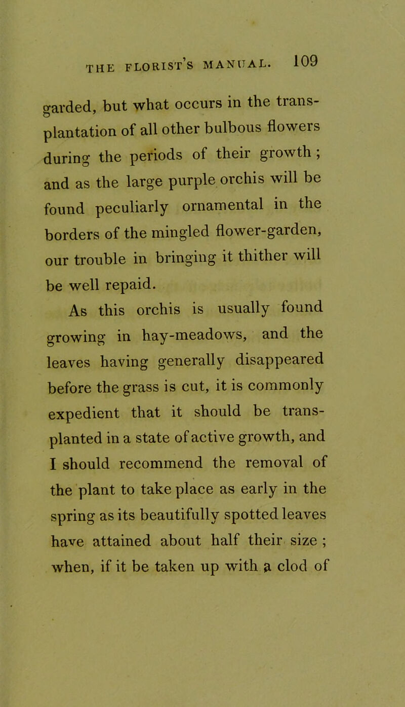 gavded, but what occurs in the trans- plantation of all other bulbous flowers during the periods of their growth ; and as the large purple orchis will be found peculiarly ornamental in the borders of the mingled flower-garden, our trouble in bringing it thither will be well repaid. As this orchis is usually found growing in hay-meadows, and the leaves having generally disappeared before the grass is cut, it is commonly expedient that it should be trans- planted in a state of active growth, and I should recommend the removal of the plant to take place as early in the spring as its beautifully spotted leaves have attained about half their size ; when, if it be taken up with clod of
