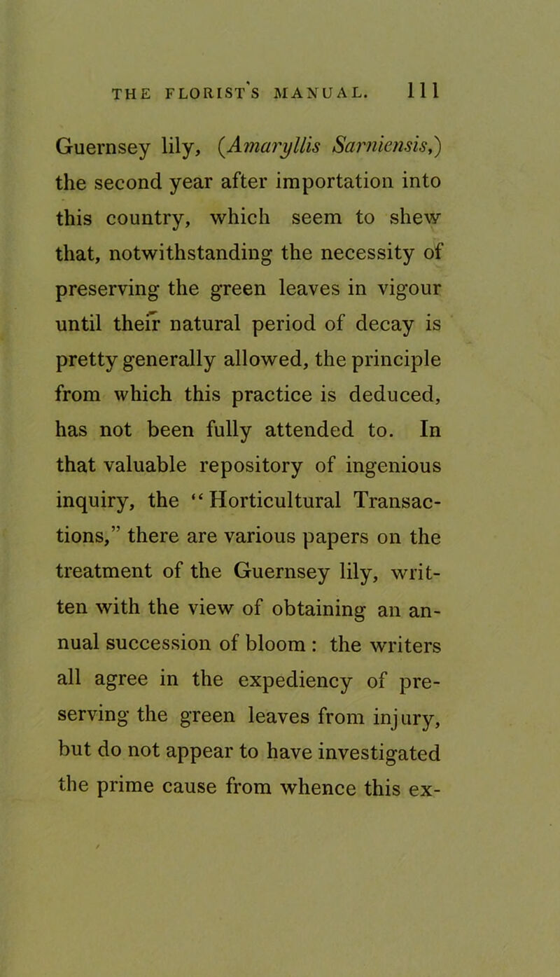Guernsey lily, {Amaryllis Sarnknsis,) the second year after importation into this country, which seem to shew that, notwithstanding the necessity of preserving the green leaves in vigour until their natural period of decay is pretty generally allowed, the principle from which this practice is deduced, has not been fully attended to. In that valuable repository of ingenious inquiry, the “Horticultural Transac- tions,” there are various papers on the treatment of the Guernsey lily, writ- ten with the view of obtaining an an- nual succession of bloom : the writers all agree in the expediency of pre- serving the green leaves from injury, but do not appear to have investigated the prime cause from whence this ex-
