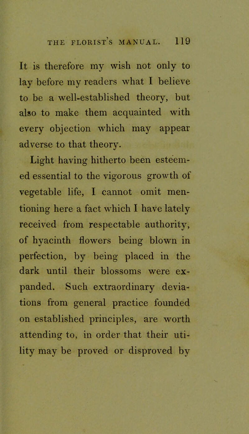 It is therefore my wish not only to lay before my readers what I believe to be a well-established theory, but also to make them acquainted with every objection which may appear adverse to that theory. Light having hitherto been esteem- ed essential to the vigorous growth of vegetable life, I cannot omit men- tioning here a fact which I have lately received from respectable authority, of hyacinth flowers being blown in perfection, by being placed in the dark until their blossoms were ex- panded. Such extraordinary devia- tions from general practice founded on established principles, are worth attending to, in order that their uti- lity may be proved or disproved by