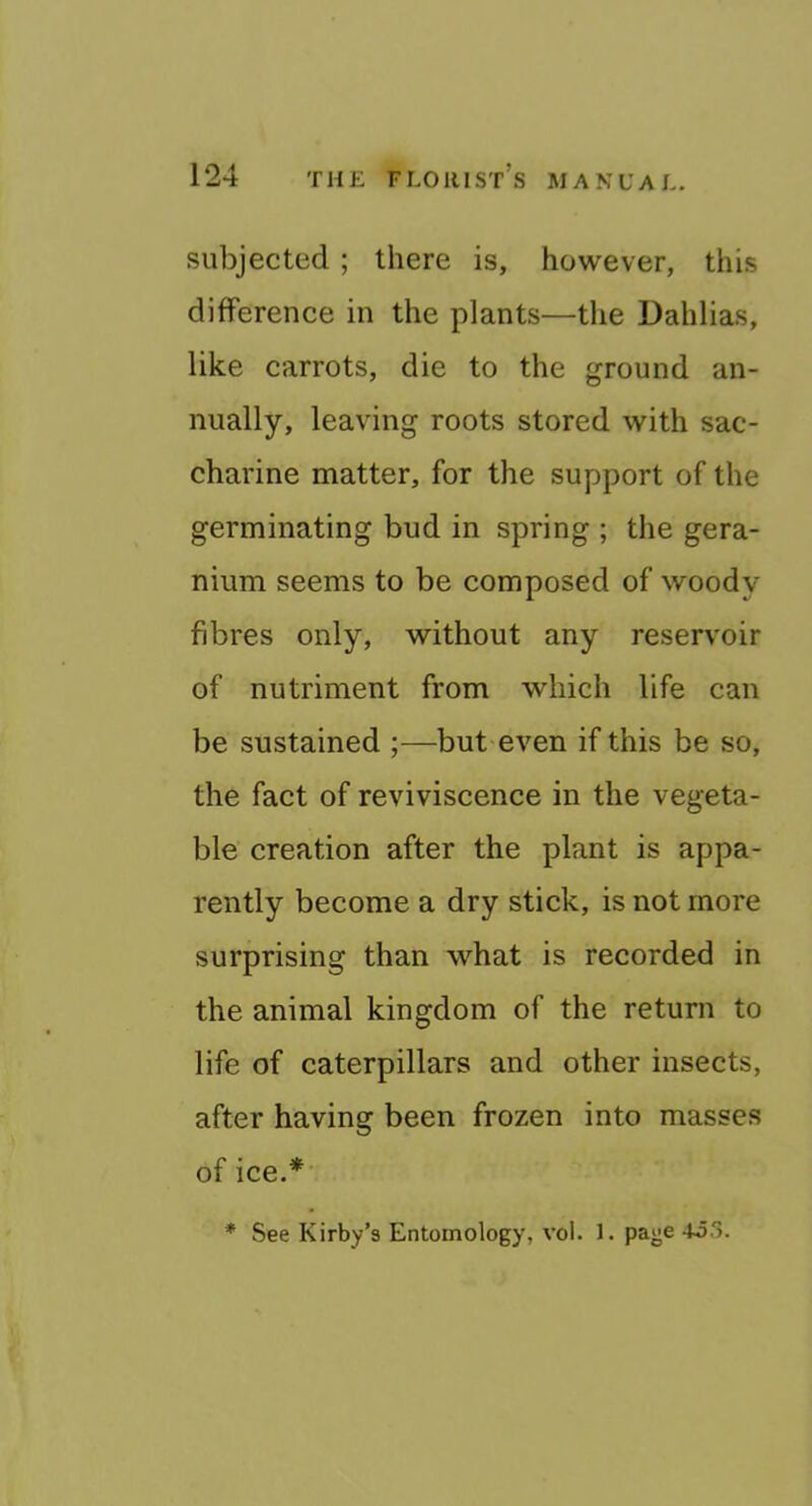 subjected ; there is, however, this difference in the plants—the Dahlias, like carrots, die to the ground an- nually, leaving roots stored with sac- charine matter, for the support of the germinating bud in spring ; the gera- nium seems to be composed of woody fibres only, without any reservoir of nutriment from which life can be sustained ;—but-even if this be so, the fact of reviviscence in the vegeta- ble creation after the plant is appa- rently become a dry stick, is not more surprising than what is recorded in the animal kingdom of the return to life of caterpillars and other insects, after having been frozen into masses of ice.* * See Kirby’s Entomology, vol. 1. page 4o3.