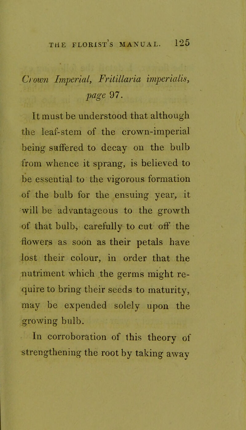 Crown Imperial, Fritillaria imperialis, page 97. It must be understood that although the leaf-stem of the crown-imperial being suffered to decay on the bulb from whence it sprang, is believed to be essential to the vigorous formation of the bulb for the ensuing year, it will be advantageous to the growth of that bulb, carefully to cut off the flowers as soon as their petals have lost their colour, in order that the nutriment which the germs might re- quire to bring their seeds to maturity, may be expended solely upon the growing bulb. In corroboration of this theory of strengthening the root by taking away