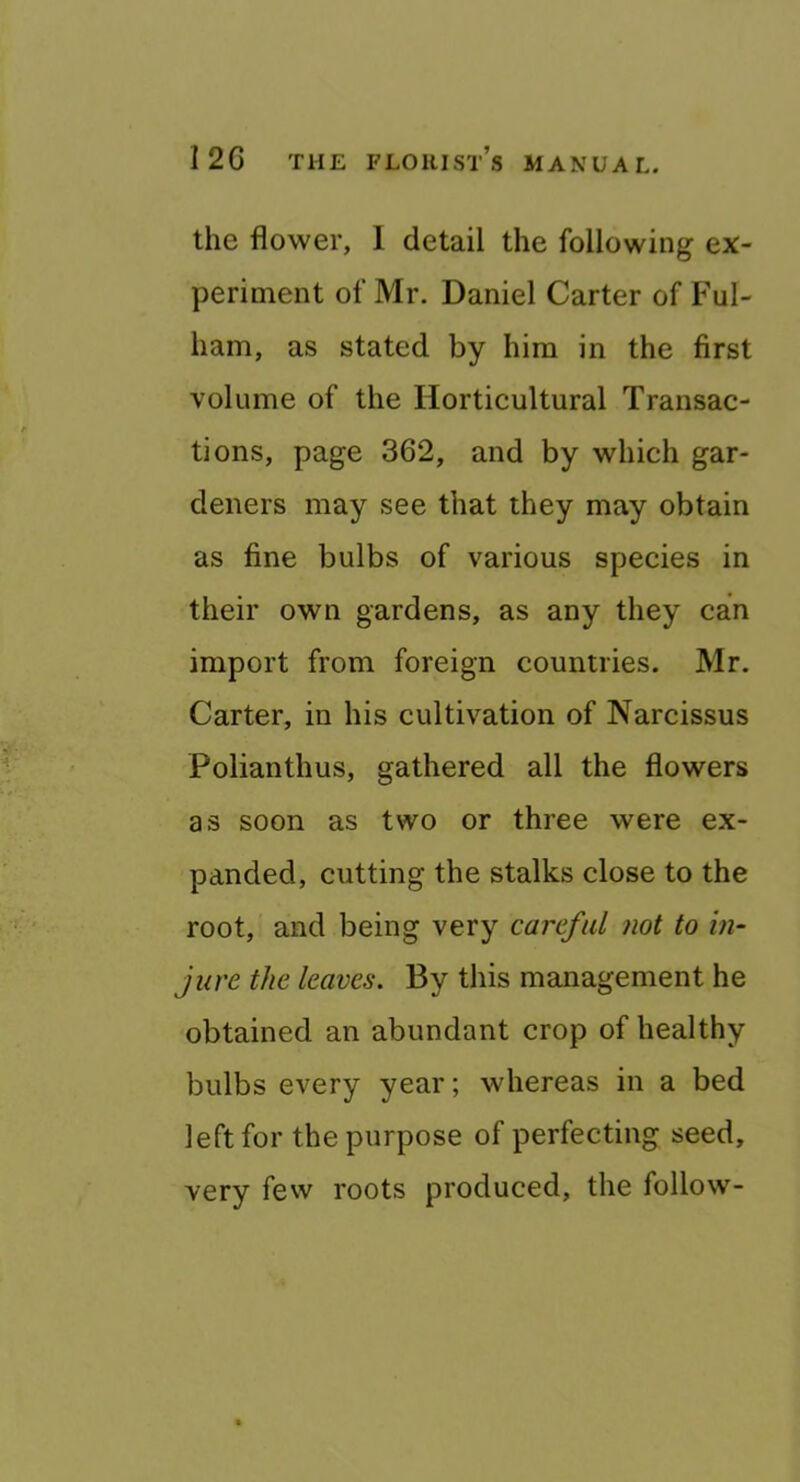 the flower, 1 detail the following ex- periment of Mr. Daniel Carter of Ful- ham, as stated by him in the first volume of the Horticultural Transac- tions, page 362, and by which gar- deners may see that they may obtain as fine bulbs of various species in their own gardens, as any they can import from foreign countries. Mr. Carter, in his cultivation of Narcissus Polianthus, gathered all the flowers as soon as two or three were ex- panded, cutting the stalks close to the root, and being very careful not to in- jure the leaves. By this management he obtained an abundant crop of healthy bulbs every year; whereas in a bed left for the purpose of perfecting seed, very few roots produced, the follow-