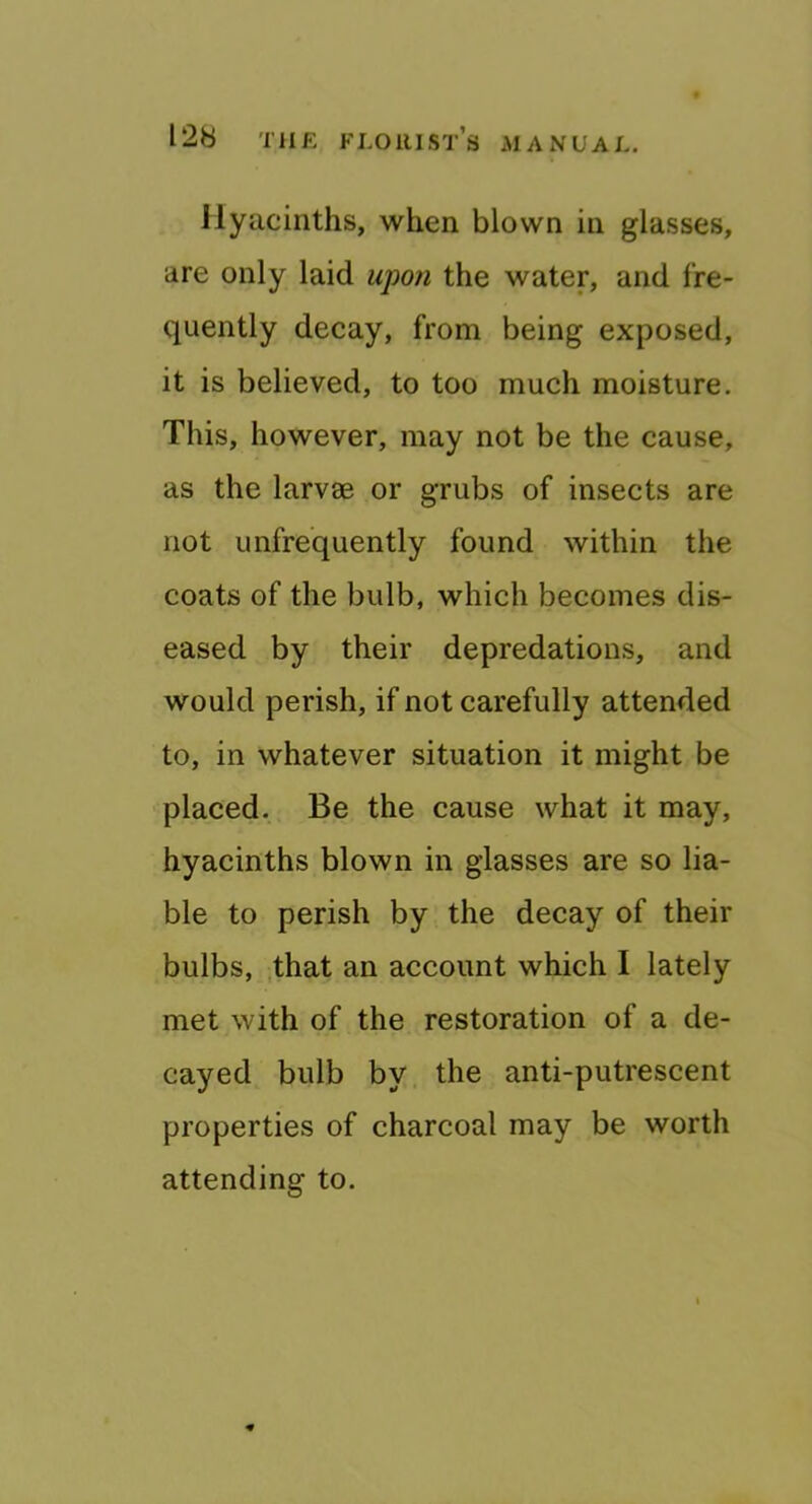 Hyacinths, when blown in glasses, are only laid upo?i the water, and fre- quently decay, from being exposed, it is believed, to too much moisture. This, however, may not be the cause, as the larvae or grubs of insects are not unfrequently found within the coats of the bulb, which becomes dis- eased by their depredations, and would perish, if not carefully attended to, in whatever situation it might be placed. Be the cause what it may, hyacinths blown in glasses are so lia- ble to perish by the decay of their bulbs, .that an account which I lately met with of the restoration of a de- cayed bulb by the anti-putrescent properties of charcoal may be worth attending to.