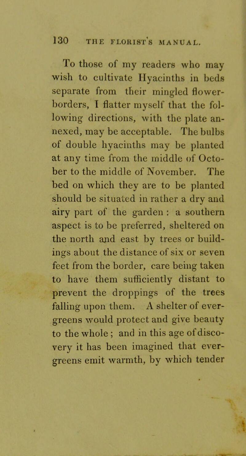 To those of my readers who may wish to cultivate Hyacinths in beds separate from their mingled flower- borders, 1 flatter myself that the fol- lowing directions, with the plate an- nexed, may be acceptable. The bulbs of double hyacinths may be planted at any time from the middle of Octo- ber to the middle of November. The bed on which they are to be planted should be situated in rather a dry and airy part of the garden : a southern aspect is to be preferred, sheltered on the north and east by trees or build- ings about the distance of six or seven feet from the border, care being taken to have them sufficiently distant to prevent the droppings of the trees falling upon them. A shelter of ever- greens would protect and give beauty to the whole ; and in this age of disco- very it has been imagined that ever- greens emit warmth, by which tender
