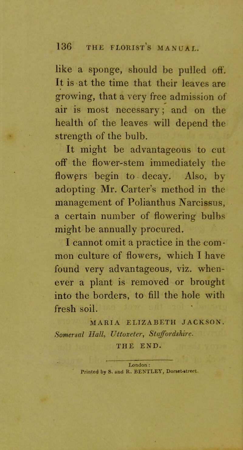 like a sponge, should be pulled oft’. It is-at the time that their leaves are growing, that a very free admission of air is most necessary; and on the health of the leaves will depend the strength of the bulb. It might be advantageous to cut off the flower-stem immediately the flowers begin to - decay. Also, by adopting Mr. Carter’s method in the management of Polianthus Narcissus, a certain number of flowering bulbs might be annually procured. I cannot omit a practice in the com- mon culture of flowers, which I have found very advantageous, viz. when- ever a plant is removed or brought into the borders, to fill the hole with fresh soil. MARIA ELIZABETH JACKSON. Somersal Hall, Uttoxeter, Staffordshire. THE END. I.iondon: Printed by S. and R. BENTLEY, Dorwt-itrert.