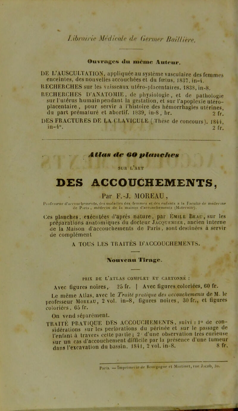 Librairie Médicale de (lermer Baillière. Ouvrages du même Auteur. DE L’AUSCULTATION, appliquée au système vasculaire des femmes enceintes, des nouvelles accouchées et du fœtus. 1837. in-4. RECHERCHES sur les Vaisseaux uléro-placcnlaires. 1838, in-8. RECHERCHES D’ANATOMIE, de physiologie, et de pathologie sur l’utérus humain pendant la gestation, et sur l’apoplexie utéro- placentaire, pour servira l’histoire des hémorrhagies utérines, du part prématuré et abortif. 1839, in-8, br. 2 [r. DES FRACTURES DF. LA CLAVICULE ( Thèse de concours). 1844, in-i. ' 2 fr. Atlas île OO planches SU H l’art DES ACCOUCHEMENTS, Par F.-J. MOREAU, Pi nffüspnr d’acraiirljnnenU, îles maladifs des fnnnifs et (1rs rufanis a la Faculté tle oicderme tle Paris , médecin de la maison d'arroiirliemenlâ (Maternité). Ces planches, exécutées d’apres nature, par Emile Beau, sur les préparations anatomiques du docteur Jacquemier , ancien interne de la Maison d’accouchements de Paris, sont destinées à servir de complément A TOUS LES TRAITÉS D’ACCOUCHEMENTS. IVouvcau Tirage. prix de l’atlas complet et cartonne : Avec figures noires, 25 fr. | Avec figures coloriées, 60 fr. Le même Allas, avec le Traité pratique des accouchements de M. le professeur Moreau, 2 vol. in-8, figures noires, 30 fr., et figures coloriées, 05 fr. On vend séparément. TRAITÉ PRATIQUE DES ACCOUCHEMENTS, suivi : 1° de con- sidérations sur les perforations du périnée et sur le passage de l’enfant à travers celte partie; 2 d’une observation très curieuse sur un cas d'accouchement difficile par la présence d'une tumeur dans l’excavation du bassin. 1841, 2 vol. in-8. 8 fr. Pari,. _ Imprima ir .!<■ Hnurjojnr rt Martinel, lur Jjltrb, 3o.