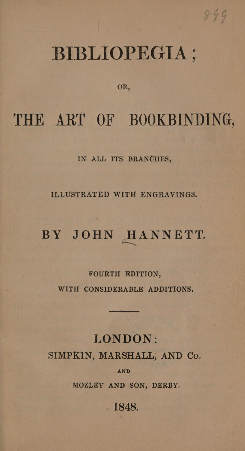 BIBLIOPEGIA ; THE ART OF BOOKBINDING, IN ALL ITS BRANCHES, ILLUSTRATED WITH ENGRAVINGS. BY JOHN HANNETT. FOURTH EDITION, WITH CONSIDERABLE ADDITIONS, ee LONDON: SIMPKIN, MARSHALL, AND Co. AND -MOZLEY AND SON, DERBY. 1848.