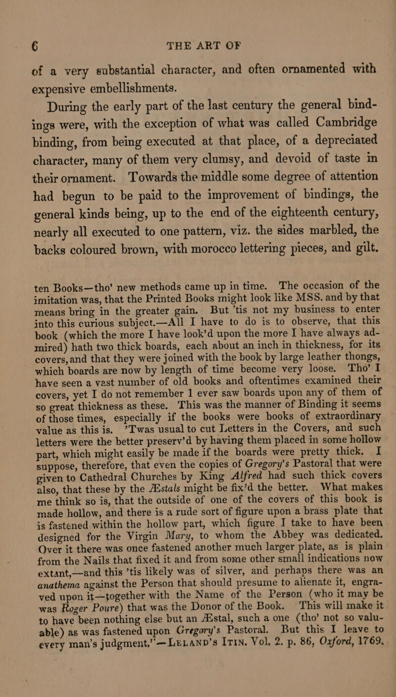 of a very substantial character, and often ornamented with expensive embellishments. During the early part of the last century the general bind- ings were, with the exception of what was called Cambridge binding, from being executed at that place, of a depreciated character, many of them very clumsy, and devoid of taste im their ornament. Towards the middle some degree of attention had begun to be paid to the improvement of bindings, the general kinds being, up to the end of the eighteenth century, nearly all executed to one pattern, viz. the sides marbled, the backs coloured brown, with morocco lettering pieces, and gilt. ten Books—tho’ new methods came up in time. The occasion of the imitation was, that the Printed Books might look like MSS. and by that means bring in the greater gain. But ’tis not my business to enter into this curious subject.—All I have to do is to observe, that this book (which the more I have look’d upon the more I have always ad- mired) hath two thick boards, each about an inch in thickness, for its covers, and that they were joined with the book by large leather thongs, which boards are now by length of time become very loose. Tho’ I have seen a vast number of old books and oftentimes examined their covers, yet I do not remember 1 ever saw boards upon any of them of so great thickness as these. This was the manner of Binding it seems of those times, especially if the books were books of extraordinary value as this is. ’T'was usual to cut Letters in the Covers, and such letters were the better preserv’d by having them placed in some hollow part, which might easily be made if the boards were pretty thick. I suppose, therefore, that even the copies of Gregory’s Pastoral that were given to Cathedral Churches by King Alfred had such thick covers also, that these by the Astals might be fix’d the better. What makes me think so is, that the outside of one of the covers of this book is made hollow, and there is a rude sort of figure upon a brass plate that is fastened within the hollow part, which figure I take to have been designed for the Virgin Mary, to whom the Abbey was dedicated. Over it there was once fastened another much larger plate, as is plain from the Nails that fixed it and from some other small indications now extant,—and this ’tis likely was of silver, and perhaps there was an anathema against the Person that should presume to alienate it, engra- ved upon it—together with the Name of the Person (who it may be was Roger Poure) that was the Donor of the Book. This will make it to have been nothing else but an Aistal, such a one (tho’ not so valu- able) as was fastened upon Gregory's Pastoral. But this I leave to every man’s judgment,” — LELANb’s ITI. Vol. 2. p. 86, Oxford, 1769,