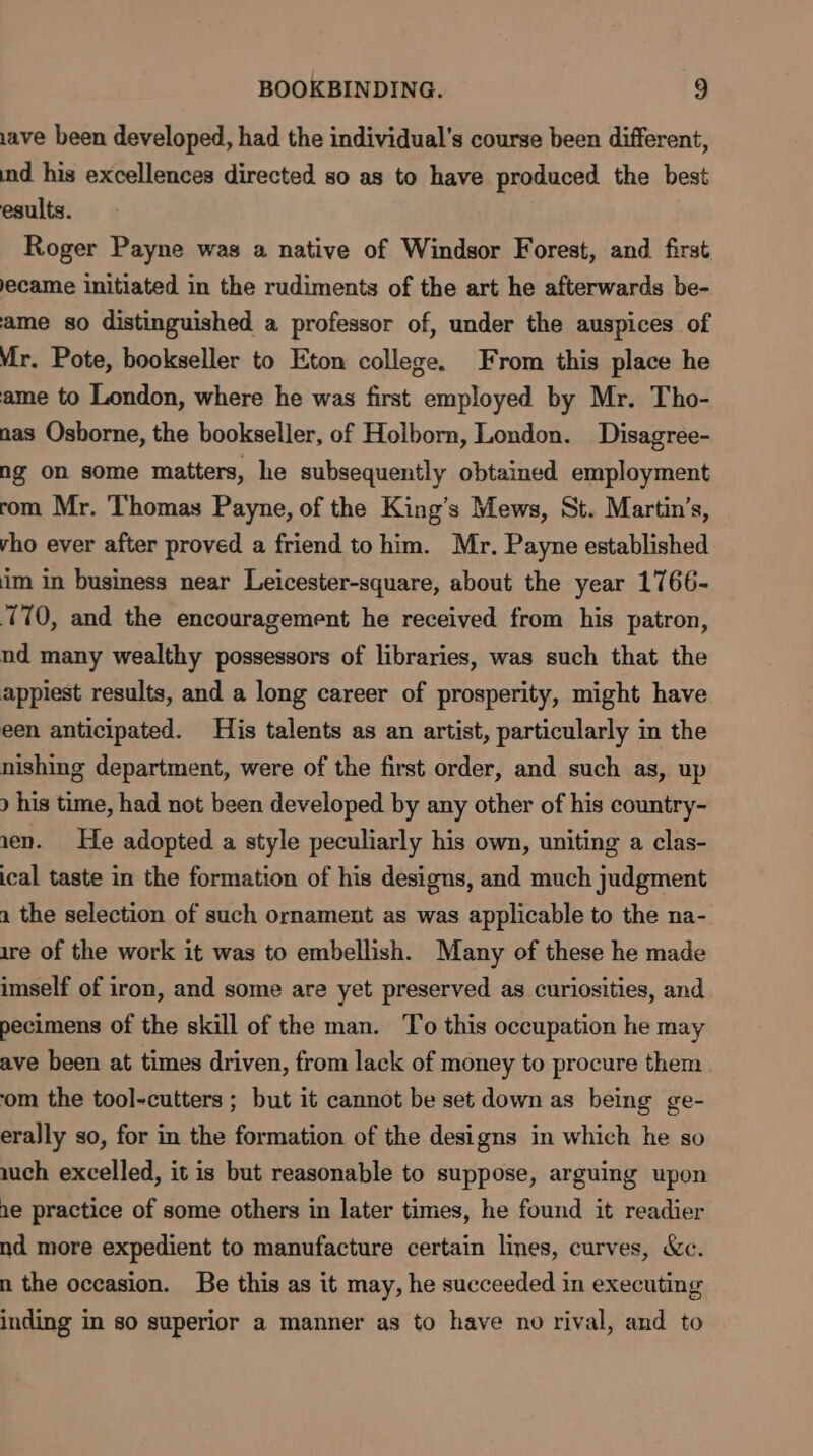 ave been developed, had the individual's course been different, ind his excellences directed so as to have produced the best esults. Roger Payne was a native of Windsor Forest, and first ecame initiated in the rudiments of the art he afterwards be- ame so distinguished a professor of, under the auspices of Mr. Pote, bookseller to Eton college. From this place he ame to London, where he was first employed by Mr. Tho- nas Osborne, the bookseller, of Holborn, London. Disagrée- ng on some matters, he subsequently obtained employment rom Mr. Thomas Payne, of the King’s Mews, St. Martin’s, vho ever after proved a friend tohim. Mr. Payne established im in business near Leicester-square, about the year 1766- 170, and the encouragement he received from his patron, nd many wealthy possessors of libraries, was such that the appiest results, and a long career of prosperity, might have een anticipated. His talents as an artist, particularly in the nishing department, were of the first order, and such as, up ) his time, had not been developed by any other of his country- 1en. He adopted a style peculiarly his own, uniting a clas- ical taste in the formation of his designs, and much judgment 2 the selection of such ornament as was applicable to the na- ire of the work it was to embellish. Many of these he made imself of iron, and some are yet preserved as curiosities, and pecimens of the skill of the man. To this occupation he may ave been at times driven, from lack of money to procure them ‘om the tool-cutters ; but it cannot be set down as being ge- erally so, for in the formation of the designs in which he so auch excelled, it is but reasonable to suppose, arguing upon 1e practice of some others in later times, he found it readier nd more expedient to manufacture certain lines, curves, &amp;c. n the occasion. Be this as it may, he succeeded in executing inding in so superior a manner as to have no rival, and to