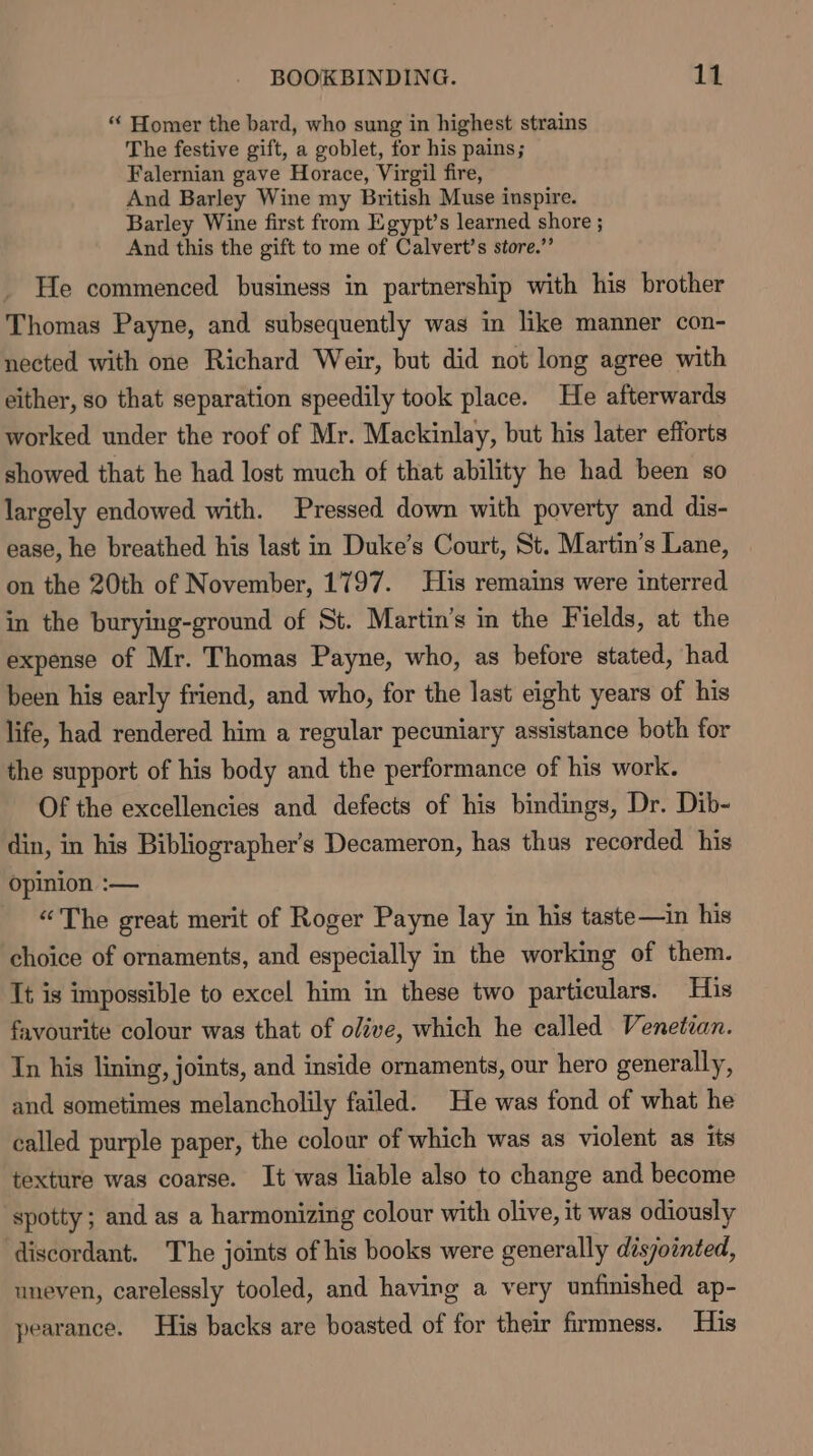 “ Homer the bard, who sung in highest strains The festive gift, a goblet, for his pains; Falernian gave Horace, Virgil fire, And Barley Wine my British Muse inspire. Barley Wine first from Egypt’s learned shore ; And this the gift to me of Calvert's store.” He commenced business in partnership with his brother Thomas Payne, and subsequently was in like manner con- nected with one Richard Weir, but did not long agree with either, so that separation speedily took place. He afterwards worked under the roof of Mr. Mackinlay, but his later efforts showed that he had lost much of that ability he had been so largely endowed with. Pressed down with poverty and dis- ease, he breathed his last in Duke’s Court, St. Martin’s Lane, on the 20th of November, 1797. His remains were interred in the burying-ground of St. Martin’s in the Fields, at the expense of Mr. Thomas Payne, who, as before stated, had been his early friend, and who, for the last eight years of his life, had rendered him a regular pecuniary assistance both for the support of his body and the performance of his work. Of the excellencies and defects of his bindings, Dr. Dib- din, in his Bibliographer’s Decameron, has thus recorded. his opinion :— - ©The great merit of Roger Payne lay in his taste—in his choice of ornaments, and especially in the working of them. Tt is impossible to excel him in these two particulars. His favourite colour was that of olive, which he called Venetian. In his lining, joints, and inside ornaments, our hero generally, and sometimes melancholily failed. He was fond of what he called purple paper, the colour of which was as violent as its texture was coarse. It was liable also to change and become spotty; and as a harmonizing colour with olive, it was odiously discordant. The joints of his books were generally disjointed, uneven, carelessly tooled, and having a very unfinished ap- pearance. His backs are boasted of for their firmness. His