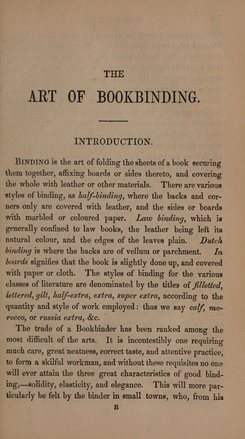 THE ART OF BOOKBINDING. INTRODUCTION. BINDING is the art of folding the sheets of a book securing them together, affixing boards or sides thereto, and covering the whole with leather or other materials. There are various styles of binding, as half-binding, where the backs and cor- ners only are covered with leather, and the sides or boards with marbled or coloured paper. Law binding, which is generally confined to law books, the leather being left its natural colour, and the edges of the leaves plain. Dutch binding is where the backs are of vellum or parchment. Jn boards signifies that the book is slightly done up, and covered with paper or cloth. The styles of binding for the various classes of literature are denominated by the titles of /illetted, lettered, gilt, half-extra, extra, super extra, according to the quantity and style of work employed: thus we say calf, mo- rocco, or russia extra, &amp;ec. — The trade of a Bookbinder has been ranked among the most difficult of the arts. It is incontestibly one requiring much care, great neatness, correct taste, aud attentive practice, to form a skilful workman, and without these requisites no one will ever attain the three great characteristics of good bind- ing,—-solidity, elasticity, and elegance. This will more par- ticularly be felt by the binder in small towns, who, from his B