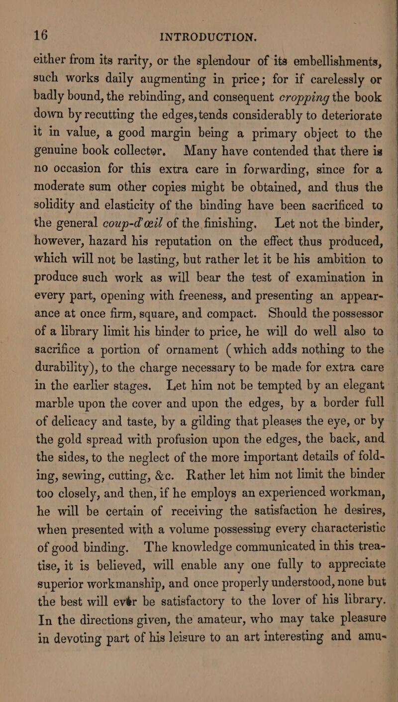 either from its rarity, or the splendour of its embellishments, such works daily augmenting in price; for if carelessly or badly bound, the rebinding, and consequent cropping the book down by recutting the edges,tends considerably to deteriorate it in value, a good margin being a primary object to the genuine book collector, Many have contended that there is moderate sum other copies might be obtained, and thus the solidity and elasticity of the binding have been sacrificed to the general coup-d cil of the finishing. Let not the binder, however, hazard his reputation on the effect thus produced, which will not be lasting, but rather let it be his ambition to produce such work as will bear the test of examination in every part, opening with freeness, and presenting an appear- ance at once firm, square, and compact. Should the possessor of a library limit his binder to price, he will do well also to durability), to the charge necessary to be made for extra care marble upon the cover and upon the edges, by a border full of delicacy and taste, by a gilding that pleases the eye, or by the gold spread with profusion upon the edges, the back, and the sides, to the neglect of the more important details of fold- ing, sewing, cutting, &amp;c. Rather let him not limit the binder too closely, and then, if he employs an experienced workman, he will be certain of receiving the satisfaction he desires, when presented with a volume possessing every characteristic of good binding, The knowledge communicated in this trea- tise, it is believed, will enable any one fully to appreciate the best will evér be satisfactory to the lover of his library, In the directions given, the amateur, who may take pleasure in devoting part of his Jeisure to an art interesting and amu-