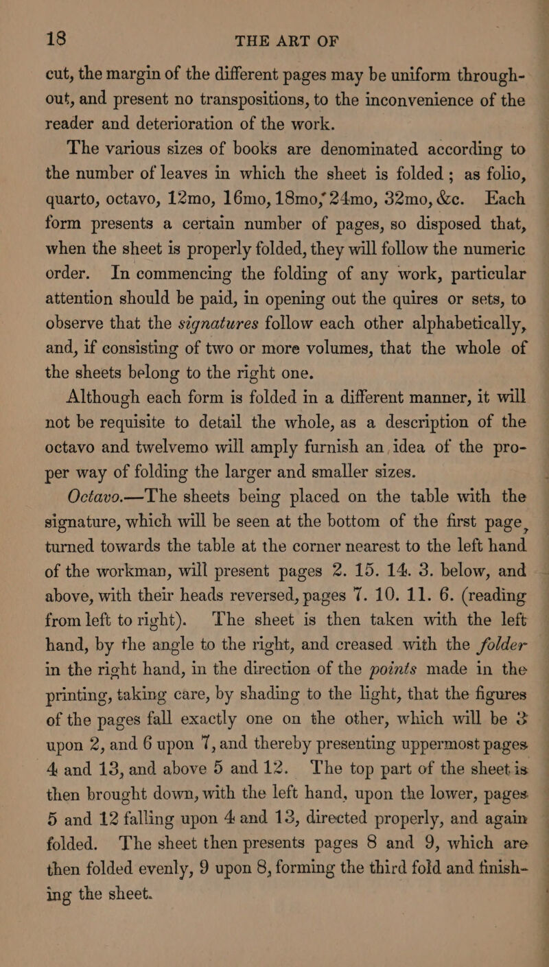 cut, the margin of the different pages may be uniform through- out, and present no transpositions, to the inconvenience of the reader and deterioration of the work. The various sizes of books are denominated according to the number of leaves in which the sheet is folded; as folio, quarto, octavo, 12mo, 16mo, 18mo,; 24mo, 32mo,&amp;c. Each form presents a certain number of pages, so disposed that, when the sheet is properly folded, they will follow the numeric order. In commencing the folding of any work, particular attention should be paid, in opening out the quires or sets, to observe that the séynatures follow each other alphabetically, and, if consisting of two or more volumes, that the whole of the sheets belong to the right one. Although each form is folded in a different manner, it will not be requisite to detail the whole, as a description of the octavo and twelvemo will amply furnish an idea of the pro- per way of folding the larger and smaller sizes. Octavo.—The sheets being placed on the table with the signature, which will be seen at the bottom of the first page, turned towards the table at the corner nearest to the left hand above, with their heads reversed, pages 7. 10. 11. 6. (reading from left to right). The sheet is then taken with the left in the right hand, in the direction of the points made in the printing, taking care, by shading to the light, that the figures of the pages fall exactly one on the other, which will be 3 upon 2, and 6 upon 7, and thereby presenting uppermost pages 4 and 13, and above 5 and 12. The top part of the sheet is then brought down, with the left hand, upon the lower, pages 5 and 12 falling upon 4 and 13, directed properly, and again folded. The sheet then presents pages 8 and 9, which are then folded evenly, 9 upon 8, forming the third fold and finish- ing the sheet. ee ee