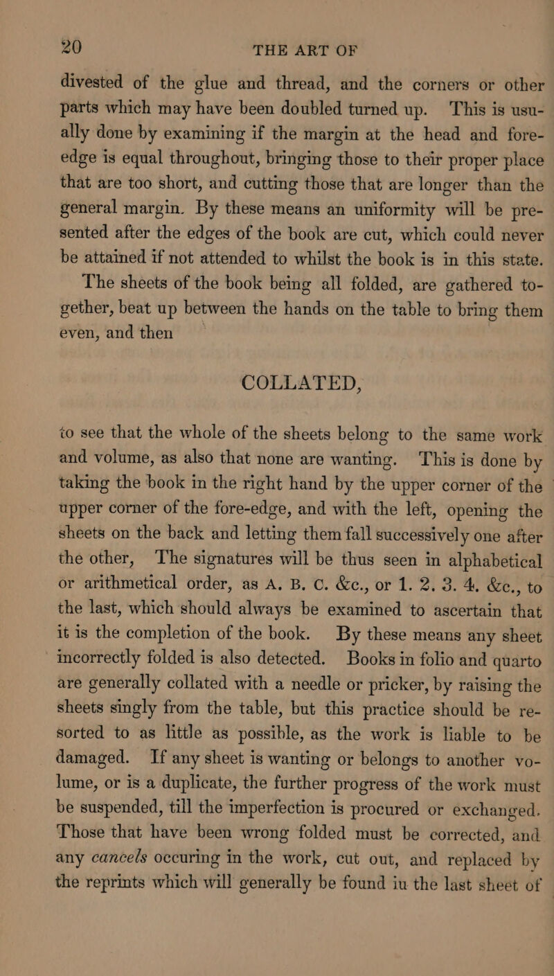 divested of the glue and thread, and the corners or other parts which may have been doubled turned up. This is usu- ally done by examining if the margin at the head and fore- edge is equal throughout, bringing those to their proper place that are too short, and cutting those that are longer than the general margin. By these means an uniformity will be pre- sented after the edges of the book are cut, which could never be attained if not attended to whilst the book is in this state. The sheets of the book being all folded, are gathered to- gether, beat up between the hands on the table to bring them even, and then COLLATED, to see that the whole of the sheets belong to the same work and volume, as also that none are wanting. This is done by taking the book in the right hand by the upper corner of the - upper corner of the fore-edge, and with the left, opening the sheets on the back and letting them fall successively one after the other, The signatures will be thus seen in alphabetical or arithmetical order, as A. B. C. &amp;c., or 1. 2.3. 4 &amp;c., to the last, which should always be examined to ascertain that it is the completion of the book. By these means any sheet incorrectly folded is also detected. Books in folio and quarto are generally collated with a needle or pricker, by raising the sheets singly from the table, but this practice should be re- sorted to as little as possible, as the work is liable to be _ damaged. If any sheet is wanting or belongs to another vo- lume, or is a duplicate, the further progress of the work must be suspended, till the imperfection is procured or exchanged. Those that have been wrong folded must be corrected, and any cancels occuring in the work, cut out, and replaced by the reprints which will generally be found iu the last sheet of