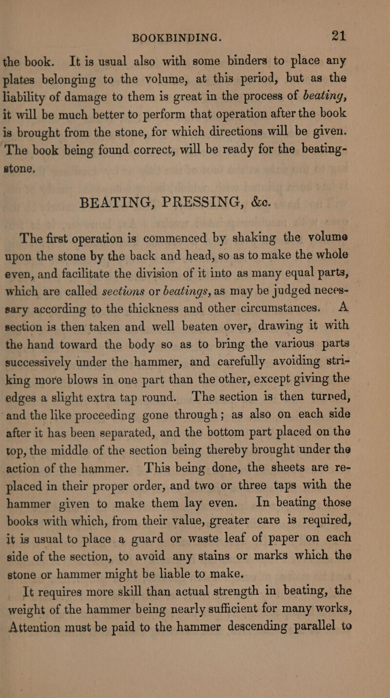 the book. It is usual also with some binders to place any plates belonging to the volume, at this period, but as the liability of damage to them is great in the process of beating, it will be much better to perform that operation after the book is brought from the stone, for which directions will be given. The book being found correct, will be ready for the beating- stone, BEATING, PRESSING, &amp;c. The first operation is commenced by shaking the volume upon the stone by the back and head, so as to make the whole even, and facilitate the division of it into as many equal parts, which are called sections or beatings, as may be judged neces- — sary according to the thickness and other circumstances. A section is then taken and well beaten over, drawing it with the hand toward the body so as to bring the various parts successively under the hammer, and carefully avoiding stri- king more blows in one part than the other, except giving the edges a slight extra tap round. The section is then turned, ‘and the like proceeding gone through; as also on each side after it has been separated, and the bottom part placed on the top, the middle of the section being thereby brought under the action of the hammer. This being done, the sheets are re- placed in their proper order, and two or three taps with the hammer given to make them lay even. In beating those books with which, from their value, greater care is required, it is usual to place a guard or waste leaf of paper on each side of the section, to avoid any stains or marks which the stone or hammer might be liable to make. It requires more skill than actual strength in beating, the weight of the hammer being nearly sufficient for many works, Attention must be paid to the hammer descending parallel to