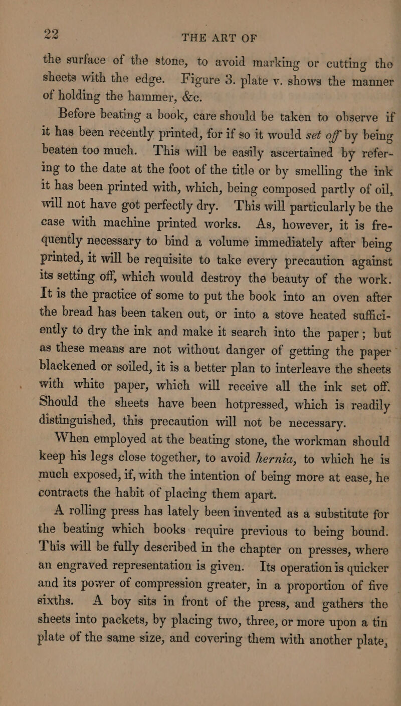 the surface of the stone, to avoid marking or cutting the sheets with the edge. Figure 3. plate v. shows the manner of holding the hammer, &amp;c. Before beating a book, care should be taken to observe if it has been recently printed, for if so it would set off by bemg beaten too much. This will be easily ascertained by refer- ing to the date at the foot of the title or by smelling the ink it has been printed with, which, being composed partly of oil, will not have got perfectly dry. This will particularly be the case with machine printed works. As, however, it is fre- quently necessary to bind a volume immediately after being printed, it will be requisite to take every precaution against its setting off, which would destroy the beauty of the work. It is the practice of some to put the book into an oven after the bread has been taken out, or into a stove heated suffici- ently to dry the ink and make it search into the paper; but as these means are not without danger of getting the paper blackened or soiled, it is a better plan to interleave the sheets with white paper, which will receive all the ink set off. Should the sheets have been hotpressed, which is readily distinguished, this precaution will not be necessary. When employed at the beating stone, the workman should keep his legs close together, to avoid hernia, to which he is much exposed, if, with the intention of being more at ease, he contracts the habit of placing them apart. A rolling press has lately been invented as a substitute for the beating which books: require previous to being bound. This will be fully described in the chapter on presses, where an engraved representation is given. Its operation is quicker and its power of compression greater, in a proportion of five — sixths. A boy sits in front of the press, and gathers the sheets into packets, by placing two, three, or more upon a tin plate of the same size, and covering them with another plate,