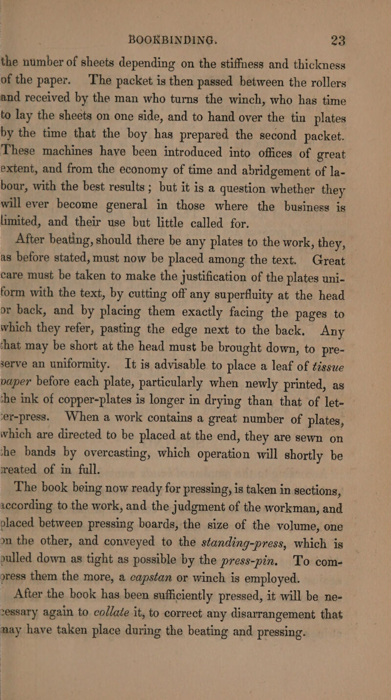 the number of sheets depending on the stiffness and thickness of the paper. The packet is then passed between the rollers and received by the man who turns the winch, who has time to lay the sheets on one side, and to hand over the tin plates by the time that the boy has prepared the second packet. These machines have been introduced into offices of great extent, and from the economy of time and abridgement of la- bour, with the best results ; but it is a question whether they will ever become general in those where the business is limited, and their use but little called for. After beating, should there be any plates to the work, they, as before stated, must now be placed among the text. Great care must be taken to make the justification of the plates uni- form with the text, by cutting off any superfluity at the head or back, and by placing them exactly facing the pages to which they refer, pasting the edge next to the back. Any chat may be short at the head must be brought down, to pre- serve an uniformity. It is advisable to place a leaf of tissue vaper before each plate, particularly when newly printed, as che ink of copper-plates is longer in drying than that of let- er-press. When a work contains a great number of plates, which are directed to be placed at the end, they are sewn on she bands by overcasting, which operation will shortly be weated of in full. The book being now ready for pressing, is taken in sections, iccording to the work, and the judgment of the workman, and placed between pressing boards, the size of the volume, one m the other, and conveyed to the standing-press, which is pulled down as tight as possible by the press-pin. To com- oress them the more, a capstan or winch is employed. _ After the book has been sufficiently pressed, it will be ne- vessary again to collate it, to correct any disarrangement that may have taken place during the beating and pressing.