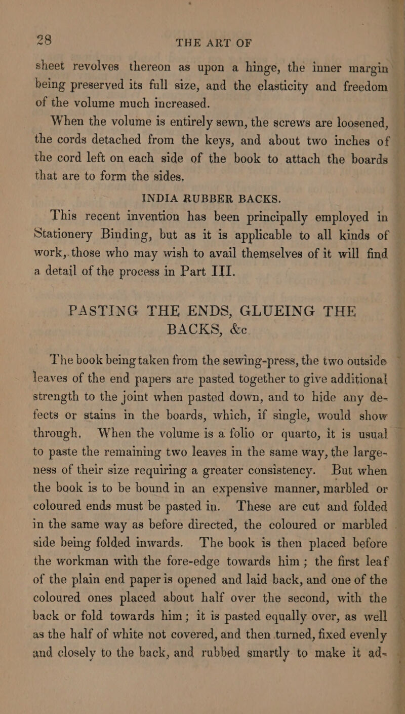 of the volume much increased. When the volume is entirely sewn, the screws are loosened, the cords detached from the keys, and about two inches of the cord left on each side of the book to attach the boards that are to form the sides, INDIA RUBBER BACKS. This recent invention has been principally employed in Stationery Binding, but as it is applicable to all kinds of work,.those who may wish to avail themselves of it will find a detail of the process in Part ITT. PASTING THE ENDS, GLUEING THE BACKS, &amp;c The book being taken from the sewing-press, the two outside leaves of the end papers are pasted together to give additional strength to the joint when pasted down, and to hide any de- fects or stains in the boards, which, if single, would show to paste the remaining two leaves in the same way, the large- ness of their size requiring a greater consistency. But when the book is to be bound in an expensive manner, marbled or coloured ends must be pasted in. These are cut and folded side being folded inwards. The book is then placed before the workman with the fore-edge towards him ; the first leaf of the plain end paper is opened and laid back, and one of the coloured ones placed about half over the second, with the back or fold towards him; it is pasted equally over, as well as the half of white not covered, and then turned, fixed evenly | ; ;