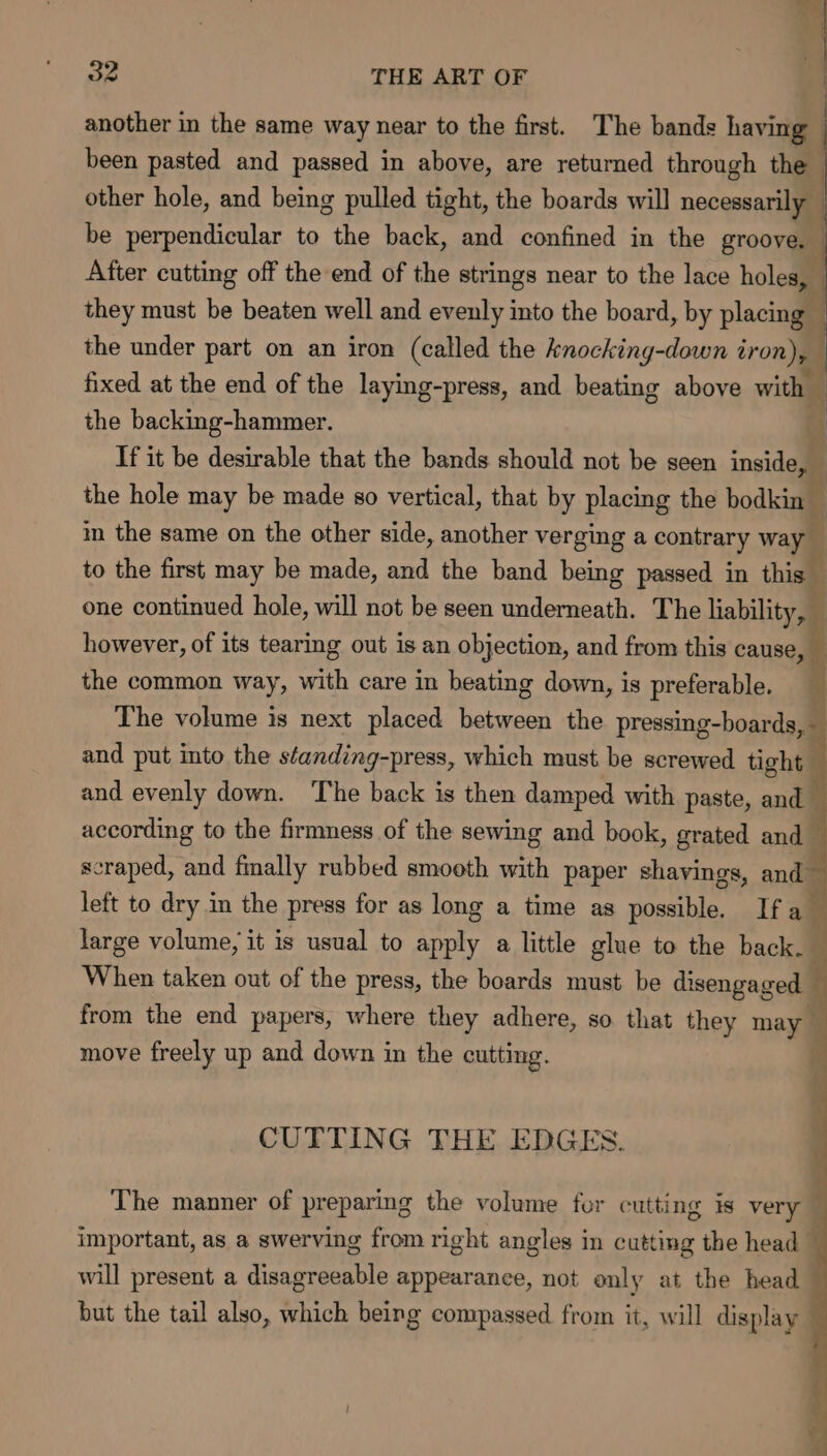 another in the same way near to the first. The bands having been pasted and passed in above, are returned through the | other hole, and being pulled tight, the boards will necessarily be perpendicular to the back, and confined in the groove, | After cutting off the end of the strings near to the lace holes, they must be beaten well and evenly into the board, by placing the under part on an iron (called the knocking-down iron), fixed at the end of the laying-press, and beating above with . the backing-hammer. | If it be desirable that the bands should not be seen inside, ' the hole may be made so vertical, that by placing the bodkin © in the same on the other side, another verging a contrary val to the first may be made, and the band being passed in this’ one continued hole, will not be seen underneath. The liability, — however, of its tearing out is an objection, and from this cause, — the common way, with care in beating down, is preferable. The volume is next placed between the pressing-boards,- and put into the standing-press, which must be screwed tight. and evenly down. The back is then damped with paste, and according to the firmness of the sewing and book, grated and_ scraped, and finally rubbed smooth with paper shavings, and left to dry in the press for as long a time as possible. Ifa _ large volume, it is usual to apply a little glue to the back. When taken out of the press, the boards must be disengaged | ; from the end papers, where they adhere, so that they may q move freely up and down in the cutting. ’ CUTTING THE EDGES. The manner of preparing the volume fur cutting is very — important, as a swerving from right angles in cutting the head — will present a disagreeable appearance, not only at the head — but the tail also, which being compassed from it, will display