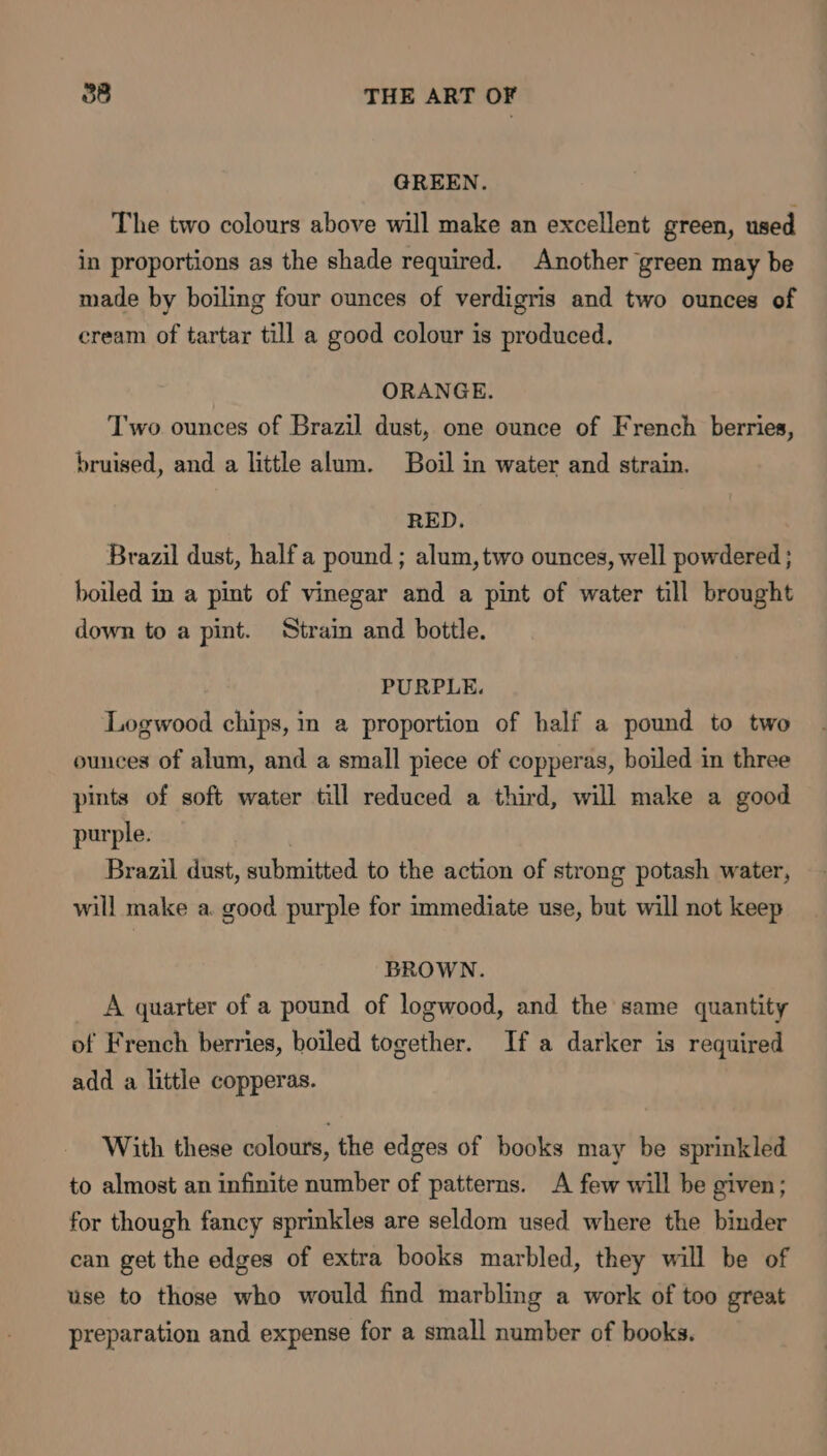 GREEN. The two colours above will make an excellent green, used in proportions as the shade required. Another green may be made by boiling four ounces of verdigris and two ounces of cream of tartar till a good colour is produced. ORANGE. Two ounces of Brazil dust, one ounce of French berries, bruised, and a little alum. Boil in water and strain. RED. Brazil dust, half a pound ; alum, two ounces, well powdered ; boiled in a pint of vinegar and a pint of water till brought down to a pint. Strain and bottle. PURPLE. Logwood chips, in a proportion of half a pound to two ounces of alum, and a small piece of copperas, boiled in three pints of soft water till reduced a third, will make a good purple. Brazil dust, submitted to the action of strong potash water, will make a. good purple for immediate use, but will not keep BROWN. A quarter of a pound of logwood, and the same quantity of French berries, boiled together. If a darker is required add a little copperas. With these colours, the edges of books may be sprinkled to almost an infinite number of patterns. A few will be given; for though fancy sprinkles are seldom used where the binder can get the edges of extra books marbled, they will be of use to those who would find marbling a work of too great preparation and expense for a small number of books.