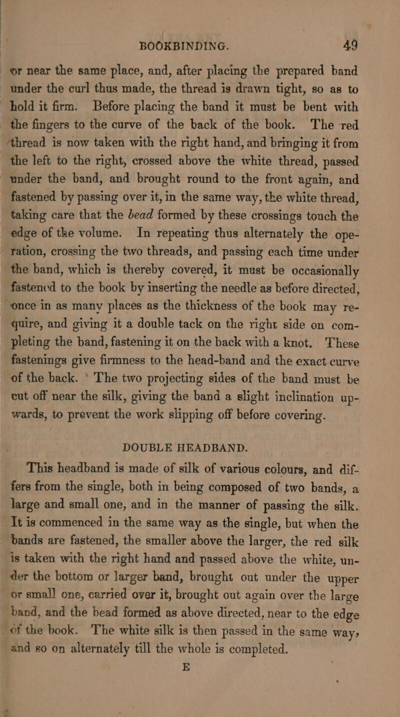 or near the same place, and, after placing the prepared band under the curl thus made, the thread is drawn tight, so as to hold it firm. Before placing the band it must be bent with _ the fingers to the curve of the back of the book. The red ‘thread is now taken with the right hand, and bringing it from the left to the right, crossed above the white thread, passed under the band, and brought round to the front again, and fastened by passing over it, in the same way, the white thread, taking care that the bead formed by these crossings touch the edge of the volume. In repeating thus alternately the ope- ration, crossing the two threads, and passing each time under the band, which is thereby covered, it must be occasionally fastenvd to the book by inserting the needle as before directed, “once in as many places as the thickness of the book may re- quire, and giving it a double tack on the right side on com- pleting the band, fastening it on the back with a knot. These fastenings give firmness to the head-band and the exact curve of the back. ' The two projecting sides of the band must be cut off near the silk, giving the band a slight inclination up- wards, to prevent the work slipping off before covering. DOUBLE HEADBAND. This headband is made of silk of various colours, and dif- fers from the single, both in being composed of two bands, a large and small one, and in the manner of passing the silk. It is commenced in the same way as the single, but when the ‘bands are fastened, the smaller above the larger, the red silk is taken with the right hand and passed above the white, un- der the bottom or larger band, brought out under the upper or smal] one, carried over it, rouse out again over the large band, and the bead formed as above a near to the edge 6f the book. The white silk is then passed in the same way, and s0 on alternately till the whole is completed. E