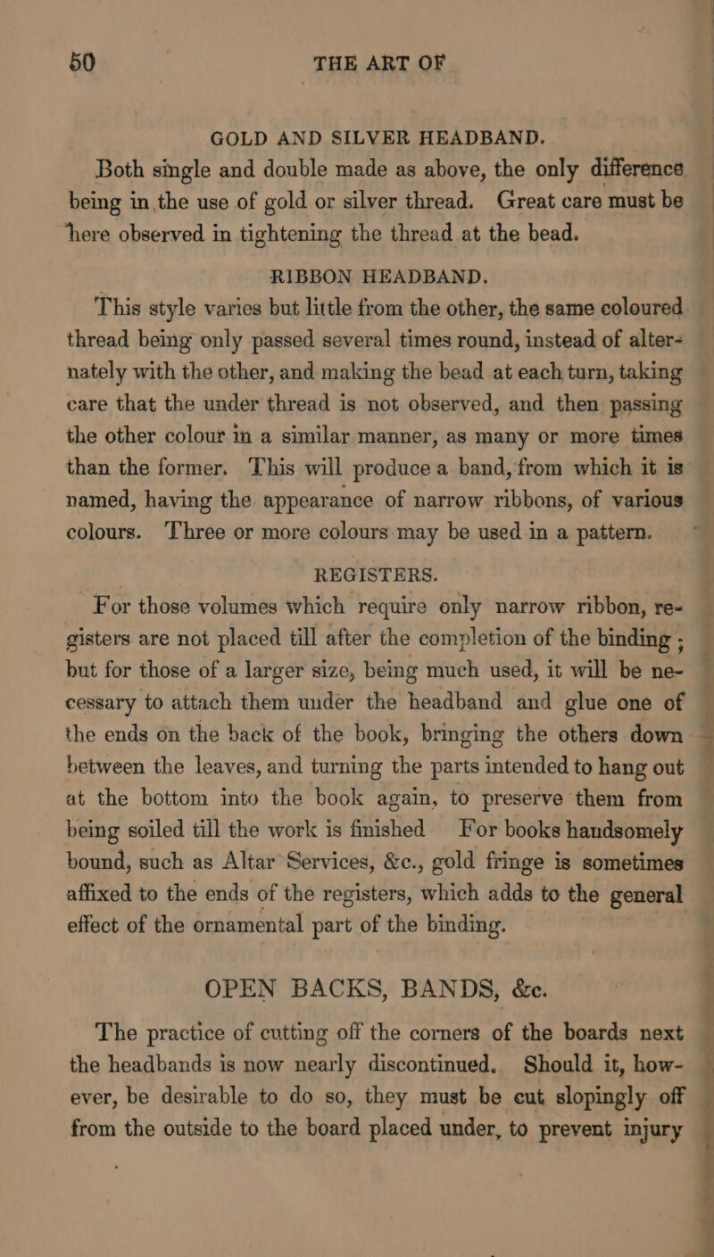 GOLD AND SILVER HEADBAND. Both single and double made as above, the only difference being in the use of gold or silver thread. Great care must be ‘here observed in tightening the thread at the bead. RIBBON HEADBAND. This style varies but little from the other, the same coloured thread being only passed several times round, instead of alter- nately with the other, and making the bead at each turn, taking care that the under thread is not observed, and then. passing the other colour in a similar manner, as many or more times than the former. This will produce a band, from which it is named, having the appearance of narrow ribbons, of various colours. ‘Three or more colours:may be used in a pattern. | REGISTERS. For those volumes which require only narrow ribbon, re- gisters are not placed till after the completion of the binding ; but for those of a larger size, being much used, it will be ne- cessary to attach them under the headband and glue one of the ends on the back of the book, bringing the others down between the leaves, and turning the parts intended to hang out at the bottom into the book again, to preserve them from being soiled till the work is finished or books handsomely bound, such as Altar Services, &amp;c., gold fringe is sometimes affixed to the ends of the registers, which adds to the general effect of the ornamental part of the binding. OPEN BACKS, BANDS, &amp;c. The practice of cutting off the corners of the boards next the headbands is now nearly discontinued. Should it, how- ever, be desirable to do so, they must be cut slopingly off from the outside to the board placed under, to prevent injury