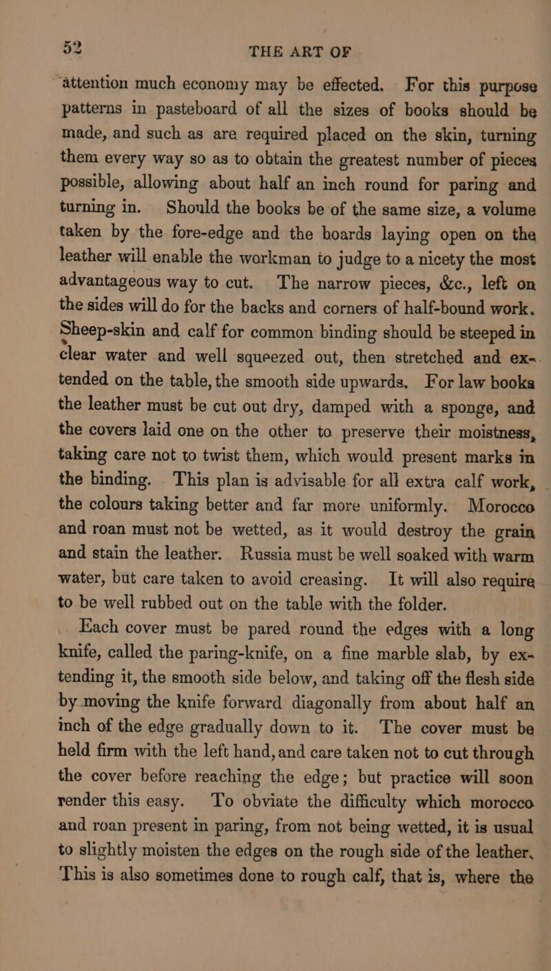 ‘Attention much economy may be effected. For this purpose patterns in pasteboard of all the sizes of books should be made, and such as are required placed on the skin, turning them every way so as to obtain the greatest number of pieces possible, allowing about half an inch round for paring and turning in. Should the books be of the same size, a volume taken by the fore-edge and the boards laying open on the leather will enable the workman to judge to a nicety the most advantageous way to cut. The narrow pieces, &amp;c., left on the sides will do for the backs and corners of half-bound work. Sheep-skin and calf for common binding should be steeped in clear water and well squeezed out, then stretched and ex-. tended on the table, the smooth side upwards. For law books the leather must be cut out dry, damped with a sponge, and the covers laid one on the other to preserve their moistness, taking care not to twist them, which would present marks in the binding. This plan is advisable for all extra calf work, the colours taking better and far more uniformly. Morocco and roan must not be wetted, as it would destroy the grain and stain the leather. Russia must be well soaked with warm water, but care taken to avoid creasing. It will also require to be well rubbed out on the table with the folder. Each cover must be pared round the edges with a long knife, called the paring-knife, on a fine marble slab, by ex- tending it, the smooth side below, and taking off the flesh side by moving the knife forward diagonally from about half an inch of the edge gradually down to it. The cover must ba held firm with the left hand, and care taken not to cut through the cover before reaching the edge; but practice will soon render this easy. To obviate the difficulty which morocco and roan present in paring, from not being wetted, it is usual to slightly moisten the edges on the rough side of the leather, This is also sometimes done to rough calf, that is, where the