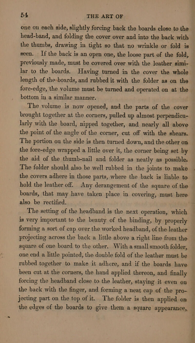 one on each side, slightly forcing back the boards close to the head-band, and folding the cover over and into the back with the thumbs, drawing in tight so that no wrinkle or fold is seen. If the back is an open one, the loose part of the fold, previously made, must be covered over with the leather simi-. lar to the boards. Having turned in the cover the whole length of the-boards, and rubbed it with the folder as on the fore-edge, the volume must be turned and operated on at the bottom in a similar manner. The volume is now opened, and the parts of the cover brought together at the corners, pulled up almost perpendicu- larly with the board, nipped together, and nearly all above the point of the angle of the corner, cut off with the shears. The portion ou the side is then turned down, and the other on the fore-edge wrapped a little over it, the corner being set by the aid of the thumb-nail and folder as neatly as possible. The folder should also be well rubbed in the joints to make the covers adhere in those parts, where the back is liable to. hold the leather off. Any derangement of the square of the — boards, that may have taken place in covering, must here: also be rectified. The setting of the headband is the next operation, which is very important to the beauty of the binding, by properly forming a sort of cap over the worked headband, of the leather projecting across the back a little above a right line from the. square of one board to the other. With a small smooth folder, one end a little pointed, the double fold of the leather must be rubbed together to. make it adhere, and if the boards have ~ been cut at the corners, the hand applied thereon, and finally forcing the headband close to. the leather, staying it even on the back with the finger, and forming a neat cap of the pro- jecting part on the top of it. The folder is then applied on ‘the edges of the boards to give them a square appearance,.