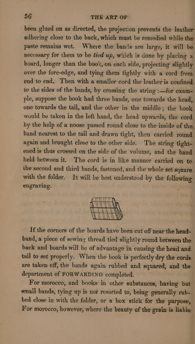 been glued on as directed, the projection prevents the leather adhering close to the back, which must be remedied while the paste remains wet. Where the bands are large, it will be necessary for them to be éed up, which is done by placing a board, longer than the book, on each side, projecting slightly over the fore-edge, and tying them tightly with a cord from end to end. Then with a smaller cord the leather is confined to the sides of the bands, by crossing the string :—for exam- ple, suppose the book had three bands, one towards the head,. one towards the tail, and the other in the middle; the book would be taken in the left hand, the head upwards, the cord by the help of a noose passed round close to the inside of the: band nearest to the tail and drawn tight, then carried round again and brought close to the other side. The string tight-. ened is thus crossed on the side of the volume, and the band held between it. The cord is in like manner carried on to. the second and third bands, fastened, and the whole set square. with the folder. It will be best understood by the following: engraving. If the corners of the boards have been cut off near the head- band, a piece of sewing thread tied slightly round between the back and boards will be of advantage in causing the head and tail to set properly. When the book is perfectly dry the cords. are taken off, the bands again rubbed and squared, and the. department of FORWARDING completed. For morocco, and books in other substances, having but small bands, tying up is not resorted to, being generally rub- bed close in with the folder, or a box stick for the purpose, For morocco, however, where the beauty of the grain is liable