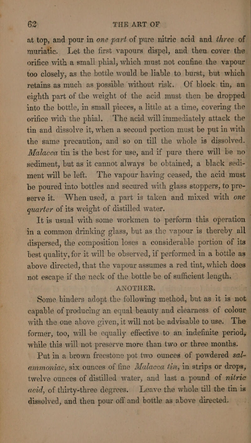 at top, and pour in one part of pure nitric acid and three of - muriatic. Let the first vapours dispel, and then. cover the orifice with a small phial, which must not confine the vapour too closely, as the bottle would be liable to burst, but which retains as much as possible without risk. Of block tin, an eighth part of the weight of the acid must then be dropped into the bottle, in small pieces, a little at a time, covering the orifice with the phial. The acid will immediately attack the tin and dissolve it, when a second portion must be put in with the same precaution, and so on till the whole is dissolved. Malacca tin is the best for use, and if pure there will be no sediment, but as it cannot always be obtained, a black sedi- ment will be left. The vapour having ceased, the acid: must be poured into bottles and secured with glass stoppers, to pre- serve it. When used, a part is taken and mixed with one guarter of its weight of distilled water. It is usual with some workmen to perform this operation . in a common drinking glass, but as the vapour is thereby all dispersed, the composition loses a considerable portion of its best quality, for it will be observed, if performed in a bottle as_ above directed, that the vapour assumes a red tint, which does not escape if the neck of the bottle be of sufficient length. ANOTHER. Some binders adopt the following method, but as it is not capable of producing an equal beauty and clearness of colour with the one above given, it will not be advisable to use. The former, too, will he equally effective to an indefinite period; while this will not preserve more than two or three months. Put in a brown freestone pot two ounces of powdered sal- ammoniac, six ounces of fine Malacca tin, in strips or drops, twelve ounces of distilled water, and last a pound of natric acid, of thirty-three degrees. Leave the whole till the tin is dissolved, and then pour off and bottle as above directed.