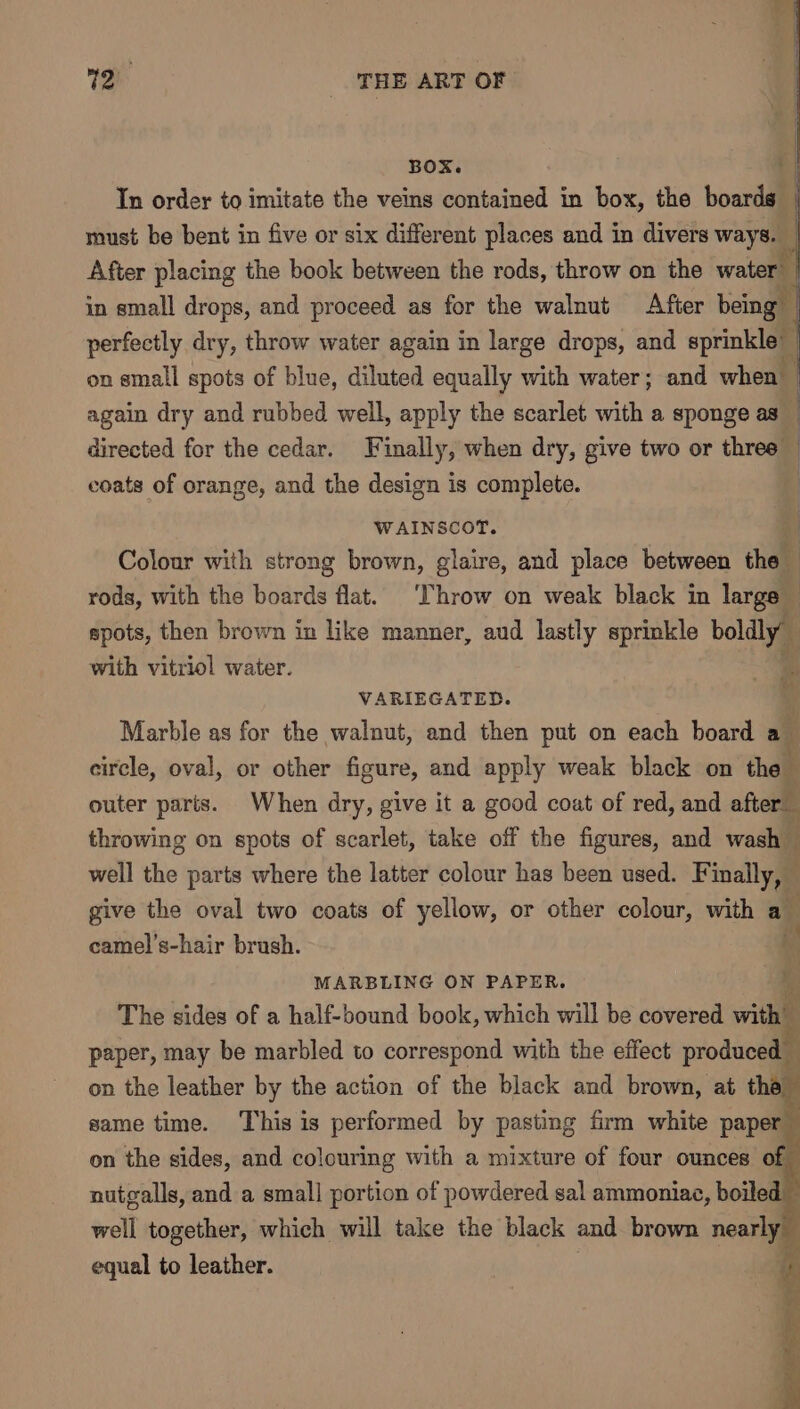 BOX. 7 In order to imitate the veins contained in box, the boards { must be bent in five or six different places and in divers ways. After placing the book between the rods, throw on the water’ in small drops, and proceed as for the walnut After being perfectly dry, throw water again in large drops, and sprinkle” on small spots of blue, diluted equally with water; and when | again dry and rubbed well, apply the scarlet with a sponge as directed for the cedar. Finally, when dry, give two or three” | coats of orange, and the design is complete. | WAINSCOT. ; Colour with strong brown, glaire, and place between thal : rods, with the boards flat. ‘Throw on weak black in large spots, then brown in like manner, aud lastly sprinkle boldly” \ with vitriol water. i VARIEGATED. ; Marble as for the walnut, and then put on each board a circle, oval, or other figure, and apply weak black on the outer parts. When dry, give it a good coat of red, and after throwing on spots of scarlet, take off the figures, and wash well the parts where the latter colour has been used. Finally, — give the oval two coats of yellow, or other colour, with a_ camel’s-hair brush. ( MARBLING ON PAPER. The sides of a half-bound book, which will be covered with paper, may be marbled to correspond with the effect produced — on the leather by the action of the black and brown, at tha same time. ‘This is performed by pasting firm white paper on the sides, and colouring with a mixture of four ounces of nutgalls, and a small portion of powdered sal ammoniac, boiled well together, which will take the black and brown nearly equal to leather. . i