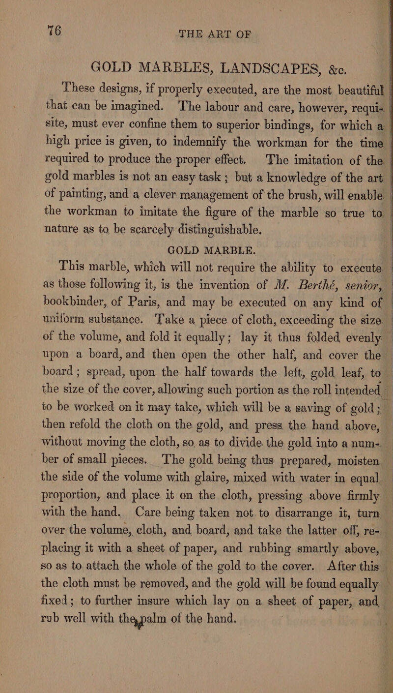 GOLD me LANDSCAPES, &amp;c. that can be imagined. The co. se care, A ae requill | site, must ever confine them to superior bindings, for which a | high price is given, to indemnify the workman for the time | required to produce the proper effect. The imitation of the gold marbles is not an easy task ; but a knowledge of the art _ of painting, and a clever management of the brush, will enable | the workman to imitate the figure of the marble so true to _ nature as to be scarcely distinguishable. GOLD MARBLE. | This marble, which will not require the ability to execute — as those following it, is the invention of MZ. Berthé, senior, | bookbinder, of Paris, and may be executed on any kind of uniform substance. Take a piece of cloth, exceeding the size. | of the volume, and fold it equally; lay it thus folded evenly upon a board, and then open the other half, and cover the — board ; spread, upon the half towards the left, gold leaf, to , the size of the cover, allowing such portion as the roll intended to be worked on it may take, which will be a saving of gold ; B then refold the cloth on the gold, and press, the hand above, without moving the cloth, so as to divide. the gold into a num- _ ber of small pieces. The gold being thus prepared, moisten — the side of the volume with glaire, mixed with water in equal proportion, and place it on the cloth, pressing above firmly — with the hand. Care being taken not. to disarrange it, turn over the volume, cloth, and. board, and take the latter off, re- placing it with a sheet of paper, and rubbing smartly above, so as to attach the whole of the gold to the cover. After this the cloth must be removed, and the gold will be found equally fixed; to further insure which lay on a sheet of paper, and rub well with thapalm of the hand. |