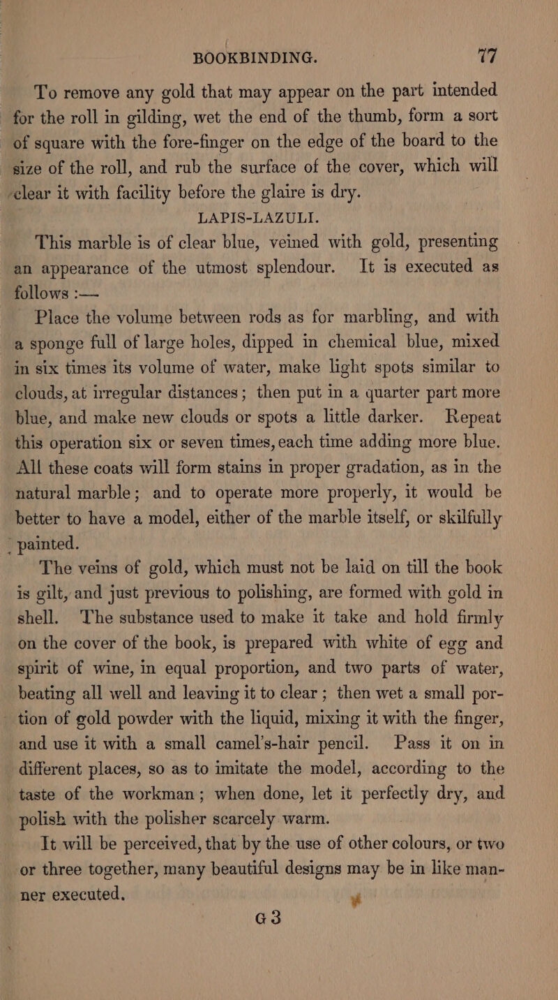 To remove any gold that may appear on the part intended for the roll in gilding, wet the end of the thumb, form a sort of square with the fore-finger on the edge of the board to the size of the roll, and rub the surface of the cover, which will clear it with facility before the glaire is dry. LAPIS-LAZULI. This marble is of clear blue, veined with gold, presenting an appearance of the utmost splendour. It is executed as follows :— Place the volume between rods as for marbling, and with a sponge full of large holes, dipped in chemical blue, mixed in six times its volume of water, make light spots similar to clouds, at irregular distances; then put in a quarter part more blue, and make new clouds or spots a little darker. Repeat this operation six or seven times, each time adding more blue. All these coats will form stains in proper gradation, as in the natural marble; and to operate more properly, it would be better to have a model, either of the marble itself, or skilfully  painted. The veins of gold, which must not be laid on till the book is gilt, and just previous to polishing, are formed with gold in shell. The substance used to make it take and hold firmly on the cover of the book, is prepared with white of egg and spirit of wine, in equal proportion, and two parts of water, beating all well and leaving it to clear ; then wet a small por- tion of gold powder with the liquid, mixing it with the finger, and use it with a small camel’s-hair pencil. Pass it on in different places, so as to imitate the model, according to the taste of the workman; when done, let it perfectly dry, and polish with the polisher scarcely warm. It will be perceived, that by the use of other tlie or two or three together, many beautiful designs may be in like man- ner executed, | ¥ G3