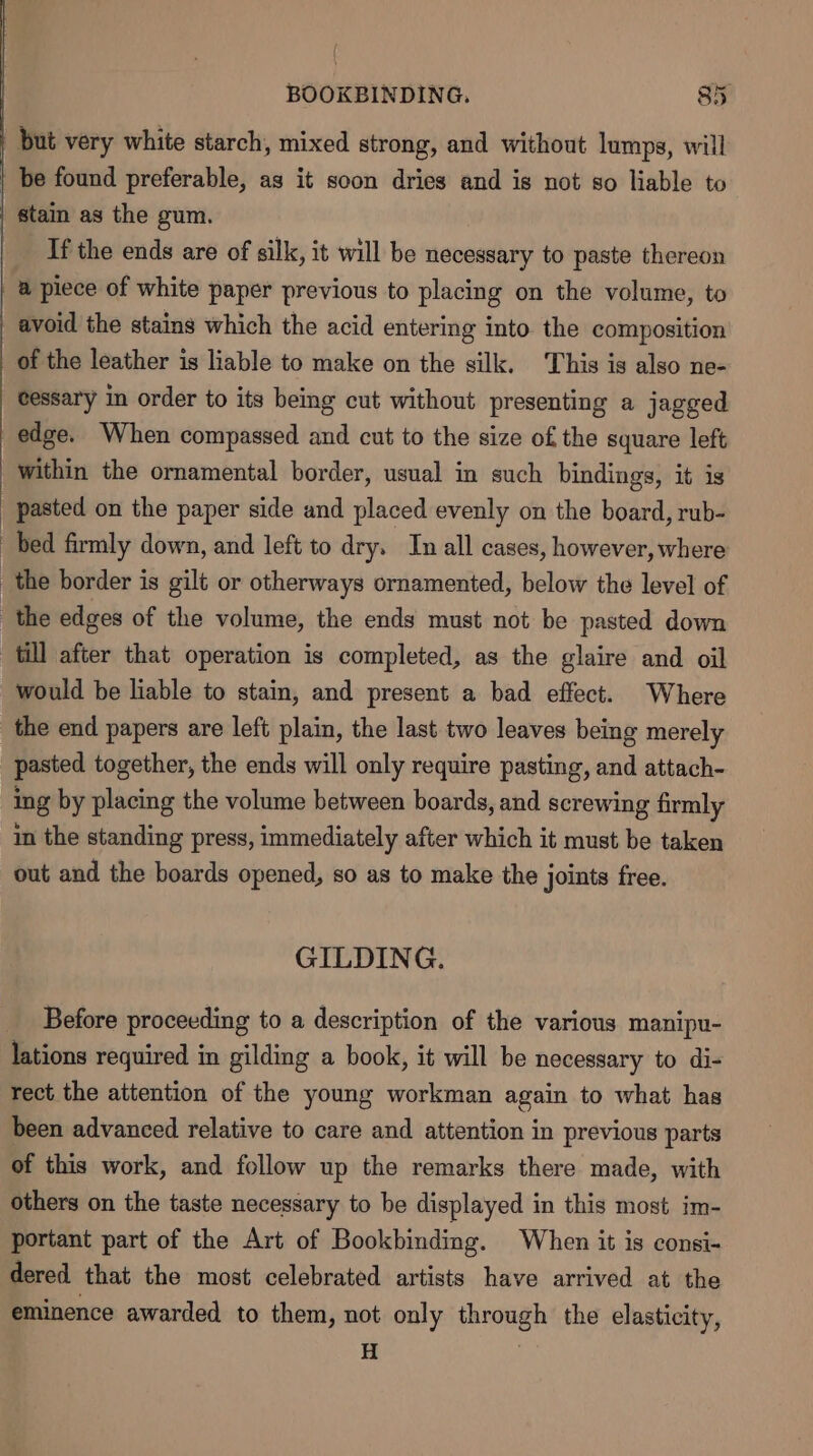 | but very white starch, mixed strong, and without lumps, will be found preferable, as it soon dries and is not so liable to | stain as the gum. If the ends are of silk, it will be necessary to paste thereon a piece of white paper previous to placing on the volume, to avoid the stains which the acid entering into the composition of the leather is liable to make on the silk. This is also ne- cessary in order to its being cut without presenting a jagged edge. When compassed and cut to the size of the square left within the ornamental border, usual in such bindings, it is pasted on the paper side and placed evenly on the board, rub- bed firmly down, and left to dry. In all cases, however, where the border is gilt or otherways ornamented, below the level of the edges of the volume, the ends must not be pasted down till after that operation is completed, as the glaire and oil would be liable to stain, and present a bad effect. Where _the end papers are left plain, the last two leaves being merely pasted together, the ends will only require pasting, and attach- ing by placing the volume between boards, and screwing firmly in the standing press, immediately after which it must be taken out and the boards opened, so as to make the joints free. GILDING. Before proceeding to a description of the various manipu- lations required in gilding a book, it will be necessary to di- rect the attention of the young workman again to what has been advanced relative to care and attention in previous parts of this work, and follow up the remarks there made, with others on the taste necessary to be displayed in this most im- portant part of the Art of Bookbinding. When it is consi- dered that the most celebrated artists have arrived at the eminence awarded to them, not only through the elasticity, ee |