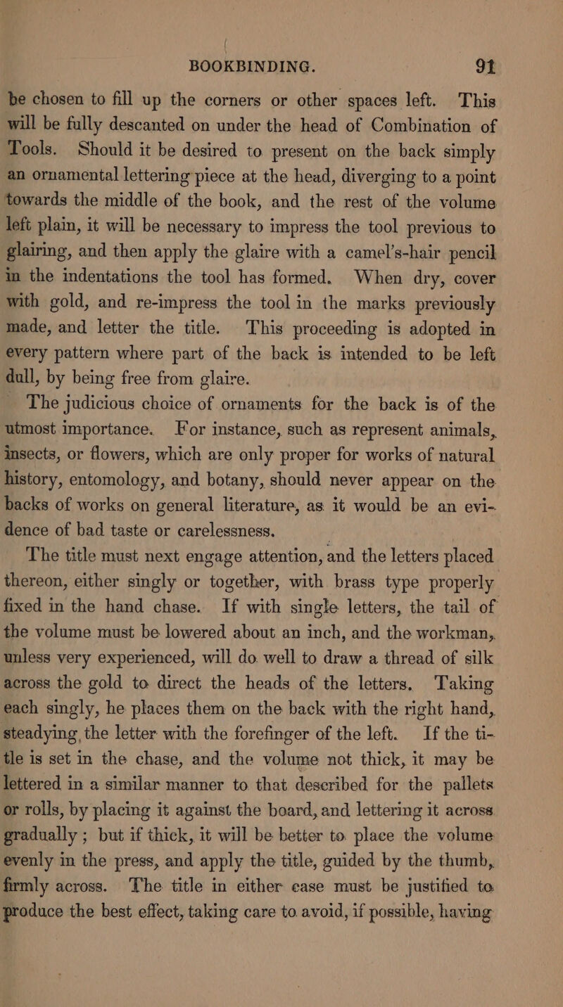 be chosen to fill up the corners or other spaces left. This will be fully descanted on under the head of Combination of Tools. Should it be desired to present on the back simply an ornamental lettering piece at the head, diverging to a point towards the middle of the book, and the rest of the volume left plain, it will be necessary to impress the tool previous to glairing, and then apply the glaire with a camel’s-hair pencil in the indentations the tool has formed. When dry, cover with gold, and re-impress the tool in the marks previously made, and letter the title. This proceeding is adopted in every pattern where part of the back is intended to be left dull, by being free from glaire. _ The judicious choice of ornaments for the back is of the utmost importance. or instance, such as represent animals, insects, or flowers, which are only proper for works of natural history, entomology, and botany, should never appear on the backs of works on general literature, as it would be an evi- dence of bad taste or carelessness. j The title must next engage attention, and the letters placed thereon, either singly or together, with brass type properly fixed in the hand chase. If with single letters, the tail of the volume must be lowered about an inch, and the workman, unless very experienced, will do. well to draw a thread of silk across the gold to direct the heads of the letters. Taking each singly, he places them on the back with the right hand, steadying the letter with the forefinger of the left. If the ti- tle is set in the chase, and the volume not thick, it may be lettered in a similar manner to that described for the pallets or rolls, by placing it against the board, and lettering it across gradually ; but if thick, it will be better to place the volume evenly in the press, and apply the title, guided by the thumb, firmly across. The title in either ease must be justified te produce the best effect, taking care to. avoid, if possible, having