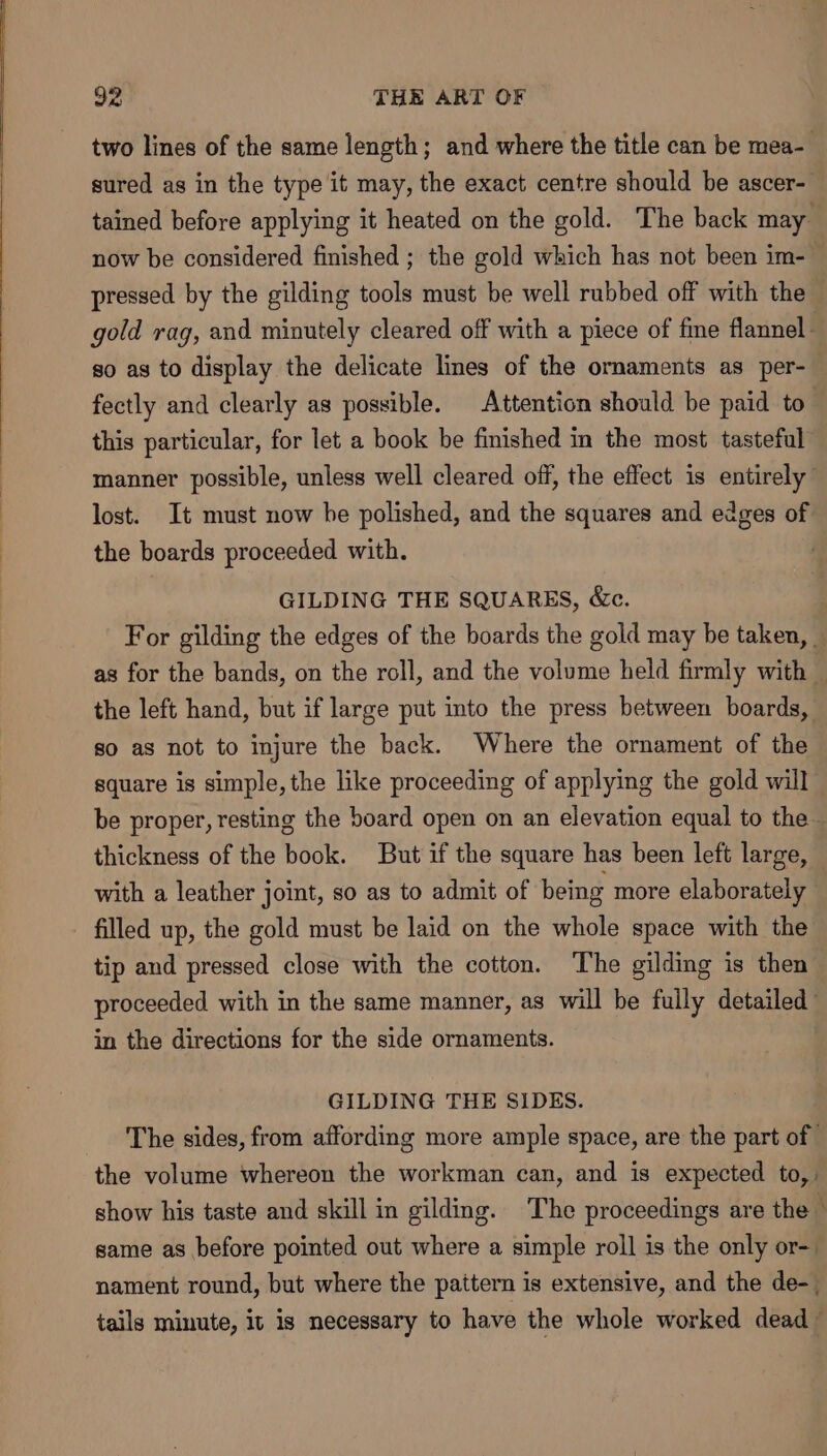 two lines of the same length; and where the title can be mea- sured as in the type it may, the exact centre should be ascer- tained before applying it heated on the gold. The back may now be considered finished ; the gold which has not been im- pressed by the gilding tools must be well rubbed off with the gold rag, and minutely cleared off with a piece of fine flannel - so as to display the delicate lines of the ornaments as per- fectly and clearly as possible. Attention should be paid to this particular, for let a book be finished in the most tasteful manner possible, unless well cleared off, the effect is entirely lost. It must now he polished, and the squares and edges of the boards proceeded with. GILDING THE SQUARES, &amp;c. : For gilding the edges of the boards the gold may be taken, as for the bands, on the roll, and the volume held firmly with y the left hand, but if large put into the press between boards, so as not to injure the back. Where the ornament of the square is simple, the like proceeding of applying the gold will be proper, resting the board open on an elevation equal to the thickness of the book. But if the square has been left large, — with a leather joint, so as to admit of being more elaborately filled up, the gold must be laid on the whole space with the tip and pressed close with the cotton. The gilding is then proceeded with in the same manner, as will be fully detailed in the directions for the side ornaments. GILDING THE SIDES. The sides, from affording more ample space, are the part of the volume whereon the workman can, and is expected to,: show his taste and skill in gilding. The proceedings are the — same as before pointed out where a simple roll is the only or- nament round, but where the pattern is extensive, and the de-_ tails minute, it is necessary to have the whole worked dead —