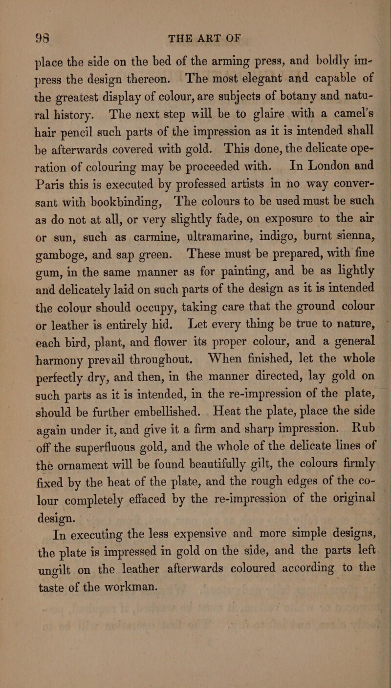 place the side on the bed of the arming press, and boldly im- press the design thereon. The most elegant and capable of the greatest display of colour, are subjects of botany and natu- ral history. The next step will be to glaire with a camel’s hair pencil such parts of the impression as it is intended shall be afterwards covered with gold. This done, the delicate ope- ration of colouring may be proceeded with. In London and Paris this is executed by professed artists in no way conver- sant with bookbinding, The colours to be used must be such as do not at all, or very slightly fade, on exposure to the air or sun, such as carmine, ultramarine, indigo, burnt sienna, gamboge, and sap green. These must be prepared, with fine gum, in the same manner as for painting, and be as lightly and delicately laid on such parts of the design as it is intended the colour should occupy, taking care that the ground colour or leather is entirely hid. Let every thing be true to nature, ~ each bird, plant, and flower its proper colour, and a general harmony prevail throughout. When finished, let the whole perfectly dry, and then, in the manner directed, lay gold on such parts as it is intended, in the re-impression of the plate, should be further embellished. Heat the plate, place the side again under it, and give it a firm and sharp impression. Rub off the superfluous gold, and the whole of the delicate lines of the ornament will be found beautifully gilt, the colours firmly fixed by the heat of the plate, and the rough edges of the co- lour completely effaced by the re-impression of the original design. In executing the less expensive and more simple designs, the plate is impressed in gold on the side, and the parts left — ungilt on the leather afterwards coloured according to the | taste of the workman. ee |