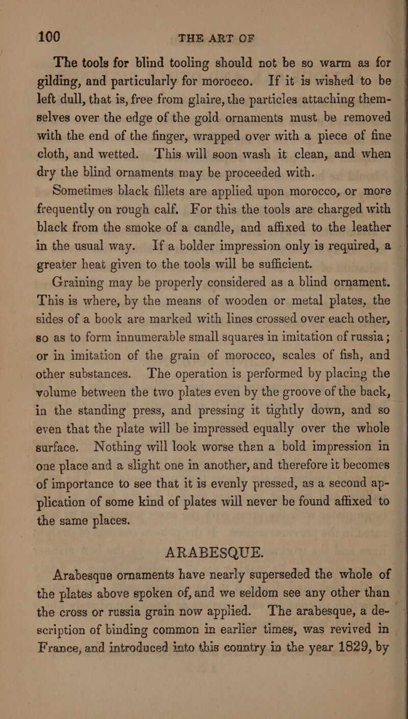 The tools for blind tooling should not be so warm as for gilding, and particularly for morocco. If it is wished to be left dull, that is, free from glaire, the particles attaching them- selves over the edge of the gold ornaments must. be removed with the end of the finger, wrapped over with a piece of fine cloth, and wetted. This will soon wash it clean, and when dry the blind ornaments may be proceeded with. Sometimes black fillets are applied upon morocco, or more frequently on rough calf. For this the tools are charged with black from the smoke of a candle, and affixed to the leather © in the usual way. Ifa bolder impression only is required, a greater heat given to the tools will be sufficient. Graining may be properly considered as a blind ornament. This is where, by the means of wooden or metal plates, the sides of a book are marked with lines crossed over each other, so as to form innumerable small squares in imitation of russia ; or in imitation of the grain of morocco, scales of fish, and other substances. The operation is performed by placing the volume between the two plates even by the groove of the back, in the standing press, and pressing it tightly down, and so even that the plate will be impressed equally over the whole surface. Nothing will look worse then a bold impression in one place and a slight one in another, and therefore it becomes of importance to see that it is evenly pressed, as a second ap- plication of some kind of plates will never be found affixed to the same places. ARABESQUE. Arabesque ornaments have nearly superseded the whole of the plates above spoken of, and we seldom see any other than ~ the cross or russia grain now applied. The arabesque, a de- scription of binding common in earlier times, was revived in | France, and introduced into this country in the year 1829, by