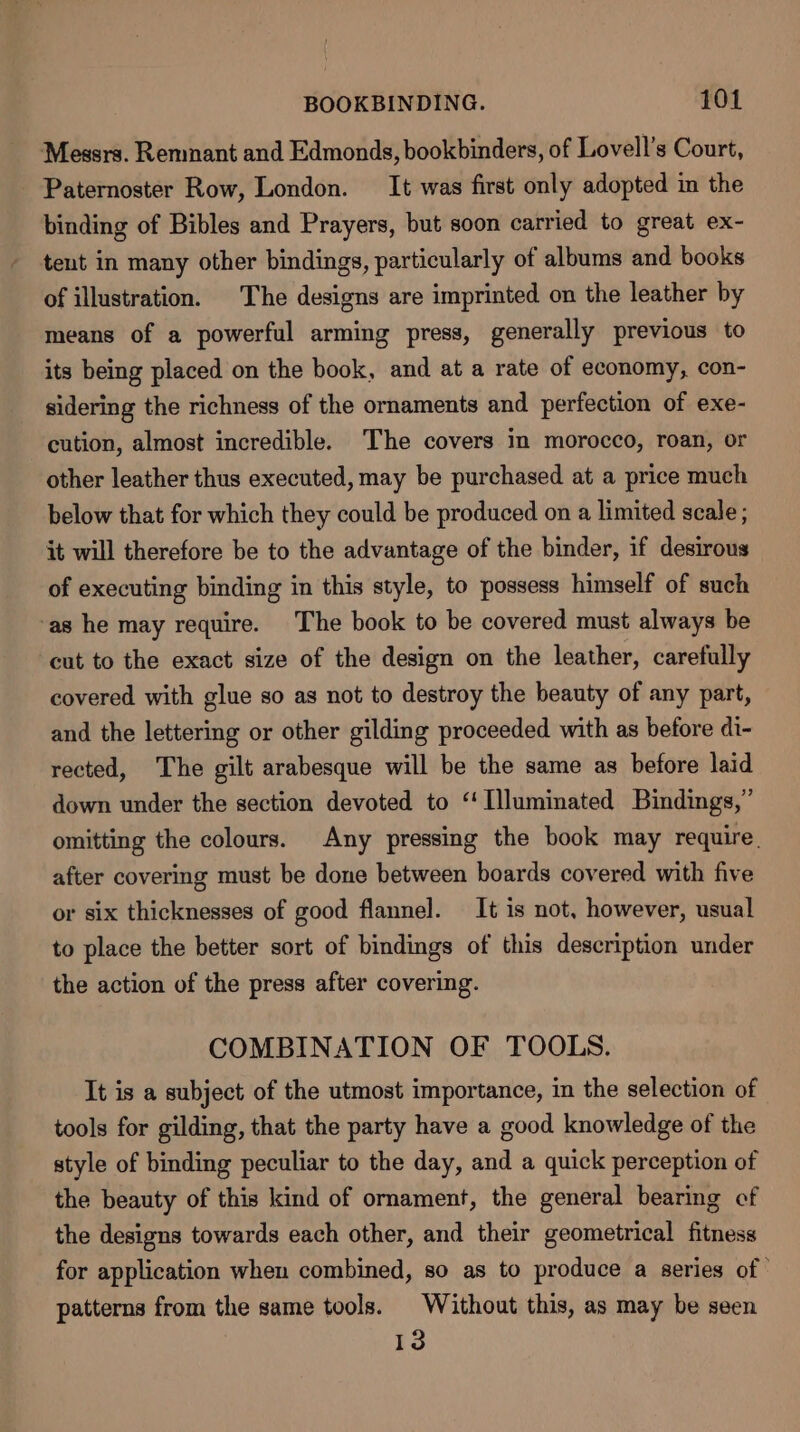 Messrs. Remnant and Edmonds, bookbinders, of Lovell’s Court, Paternoster Row, London. It was first only adopted in the binding of Bibles and Prayers, but soon carried to great ex- tent in many other bindings, particularly of albums and books of illustration. The designs are imprinted on the leather by means of a powerful arming press, generally previous to its being placed on the book, and at a rate of economy, con- sidering the richness of the ornaments and perfection of exe- cution, almost incredible. ‘The covers in morocco, roan, or other leather thus executed, may be purchased at a price much below that for which they could be produced on a limited scale ; it will therefore be to the advantage of the binder, if desirous of executing binding in this style, to possess himself of such ‘as he may require. The book to be covered must always be cut to the exact size of the design on the leather, carefully covered with glue so as not to destroy the beauty of any part, and the lettering or other gilding proceeded with as before di- rected, The gilt arabesque will be the same as before laid down under the section devoted to “Illuminated Bindings,’ omitting the colours. Any pressing the book may require. after covering must be done between boards covered with five or six thicknesses of good flannel. It is not, however, usual to place the better sort of bindings of this description under the action of the press after covering. COMBINATION OF TOOLS. It is a subject of the utmost importance, in the selection of tools for gilding, that the party have a good knowledge of the style of binding peculiar to the day, and a quick perception of the beauty of this kind of ornament, the general bearing of the designs towards each other, and their geometrical fitness for application when combined, so as to produce a series of | patterns from the same tools. Without this, as may be seen 13