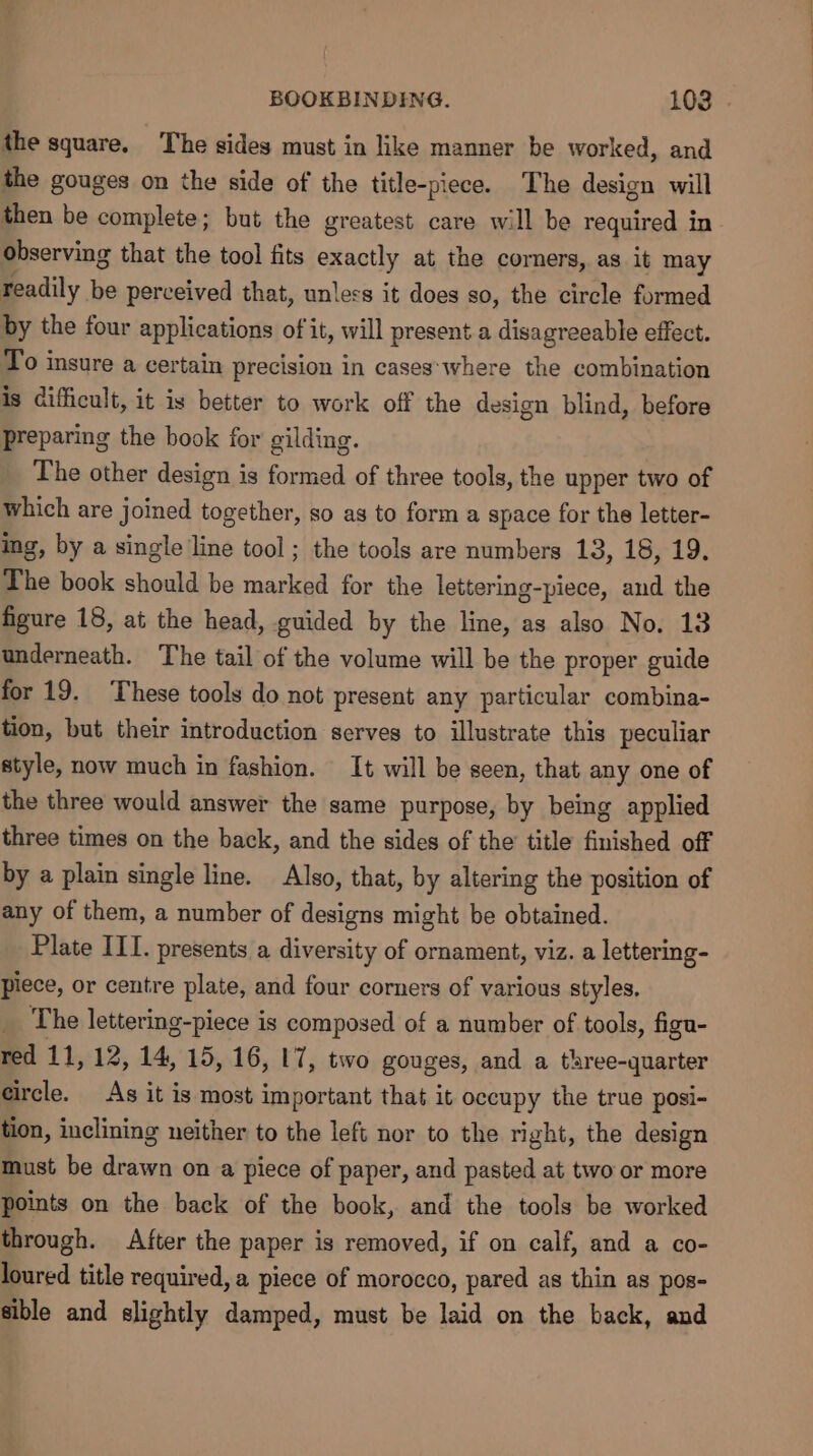 the square. The sides must in like manner be worked, and the gouges on the side of the title-piece. The design will then be complete; but the greatest care will be required in observing that the tool fits exactly at the corners, as it may readily be perceived that, unless it does so, the circle formed by the four applications of it, will present a disagreeable effect. To insure a certain precision in cases‘where the combination is difficult, it is better to work off the design blind, before preparing the book for gilding. The other design is formed of three tools, the upper two of which are joined together, so as to form a space for the letter- ing, by a single line tool ; the tools are numbers 13, 18, 19. The book should be marked for the lettering-piece, and the figure 18, at the head, guided by the line, as also No, 13 underneath. The tail of the volume will be the proper guide for 19. These tools do not present any particular combina- tion, but their introduction serves to illustrate this peculiar style, now much in fashion. It will be seen, that any one of the three would answer the same purpose, by being applied three times on the back, and the sides of the title finished off by a plain single line. Also, that, by altering the position of any of them, a number of designs might be obtained. Plate ILI. presents a diversity of ornament, viz. a lettering- piece, or centre plate, and four corners of various styles. _ The lettering-piece is composed of a number of tools, figu- red 11, 12, 14, 15, 16, 17, two gouges, and a three-quarter circle. As it is most important that it occupy the true posi- tion, inclining neither to the left nor to the right, the design must be drawn on a piece of paper, and pasted at two or more points on the back of the book, and the tools be worked through. After the paper is removed, if on calf, and a co- loured title required, a piece of morocco, pared as thin as pos- sible and slightly damped, must be laid on the back, and