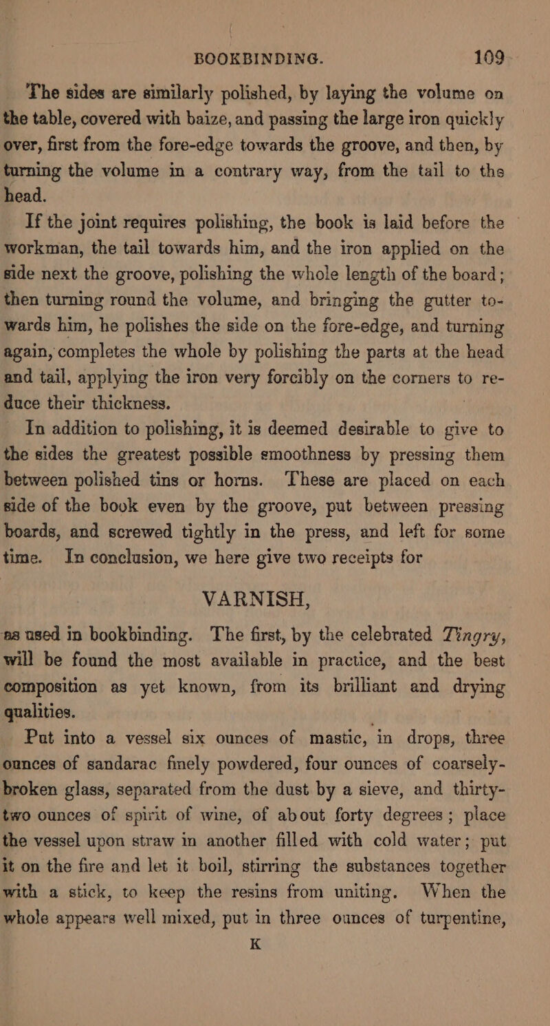 The sides are similarly polished, by laying the volume on the table, covered with baize, and passing the large iron quickly over, first from the fore-edge towards the groove, and then, by turning the volume in a contrary way, from the tail to ths head. If the joint requires polishing, the book is laid before the workman, the tail towards him, and the iron applied on the side next the groove, polishing the whole length of the board; then turning round the volume, and bringing the gutter to- wards him, he polishes the side on the fore-edge, and turning again, completes the whole by polishing the parts at the head and tail, applying the iron very forcibly on the corners to re- duce their thickness. | In addition to polishing, it is deemed desirable to give to the sides the greatest possible smoothness by pressing them between polished tins or horns. These are placed on each side of the book even by the groove, put between pressing boards, and screwed tightly in the press, and left for some time. In conclusion, we here give two receipts for VARNISH, ‘ea used in bookbinding. The first, by the celebrated Tingry, will be found the most available in practice, and the best composition as yet known, from its brilliant and drying qualities. Pat into a vessel six ounces of mastic, in drops, three ounces of sandarac finely powdered, four ounces of coarsely- broken glass, separated from the dust by a sieve, and thirty- two ounces of spirit of wine, of about forty degrees; place the vessel upon straw in another filled with cold water; put it on the fire and let it boil, stirring the substances together with a stick, to keep the resins from uniting. When the whole appears well mixed, put in three ounces of turpentine, K