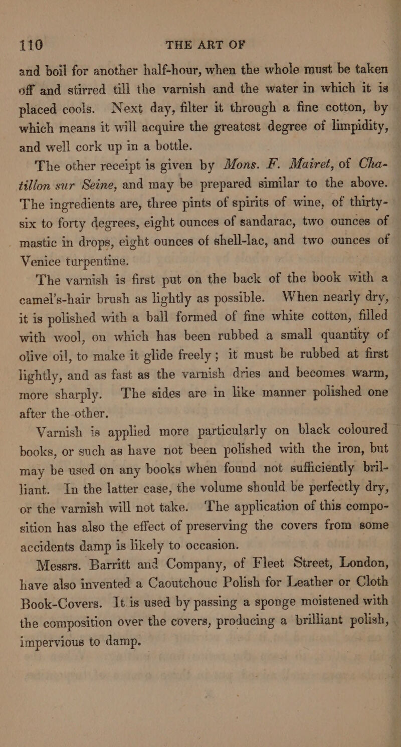 and boil for another half-hour, when the whole must be taken off and stirred till the varnish and the water in which it is placed cools. Next day, filter it through a fine cotton, by which means it will acquire the greatest degree of limpidity, and well cork up in a bottle. The other receipt is given by Mons. F. Mairet, of Cha- tillon sur Seine, and may be prepared similar to the above. The ingredients are, three pints of spirits of wine, of thirty- six to forty degrees, eight ounces of sandarac, two ounces of _ mastic in drops, eight ounces of shell-lac, and two ounces of Venice turpentine. ! The varnish is first put on the back of the book with a camel’s-hair brush as lightly as possible. When nearly dry, it is polished with a ball formed of fme white cotton, filled with wool, on which has been rubbed a small quantity of olive oil, to make it glide freely; it must be rubbed at first lightly, and as fast as the varnish dries and becomes warm, more sharply. The sides are in like manner polished one after the other. Varnish is applied more particularly on black coloured — books, or such as have not been polished with the iron, but may be used on any books when found not sufficiently bril- liant. In the latter case, the volume should be perfectly dry, or the varnish will not take. The application of this compo- sition has also the effect of preserving the covers from some accidents damp is a to occasion. Messrs. Barritt and Company, of Fleet Street, London, have also invented a Caoutchouc Polish for Leather or Cloth Book-Covers. It.is used by passing a sponge moistened with | the composition over the covers, producing a brilliant polish, impervious to damp. |