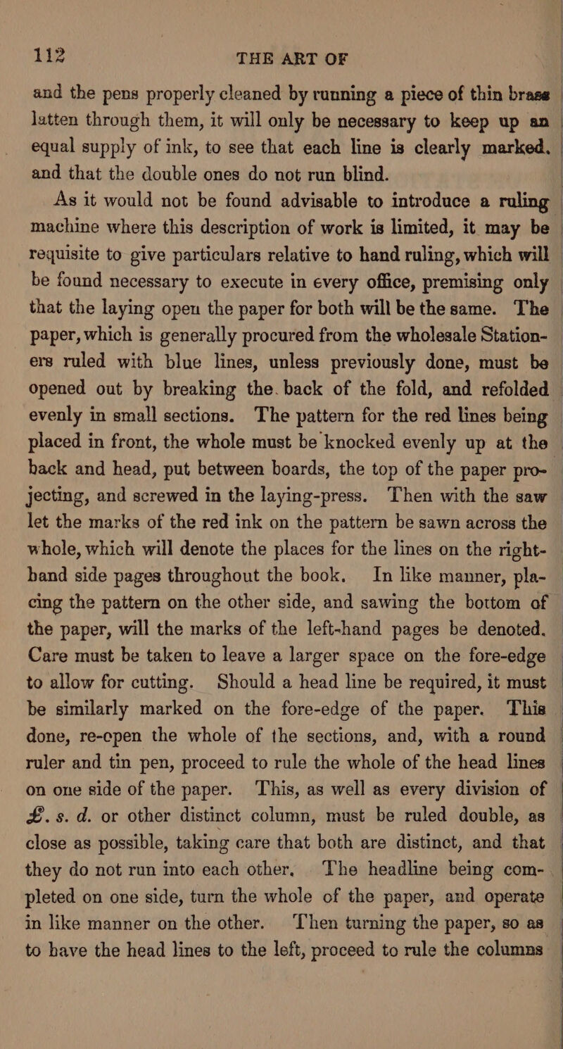 and that the double ones do not run blind. back and head, put between boards, the top of the paper pro- hand side pages throughout the book. In like manner, pla- cing the pattern on the other side, and sawing the bottom of Care must be taken to leave a larger space on the fore-edge to allow for cutting. Should a head line be required, it must done, re-epen the whole of the sections, and, with a round ruler and tin pen, proceed to rule the whole of the head lines on one side of the paper. This, as well as every division of £.s. d. or other distinct column, must be ruled double, as close as possible, taking care that both are distinct, and that they do not run into each other, The headline being com- to have the head lines to the left, proceed to rule the columns