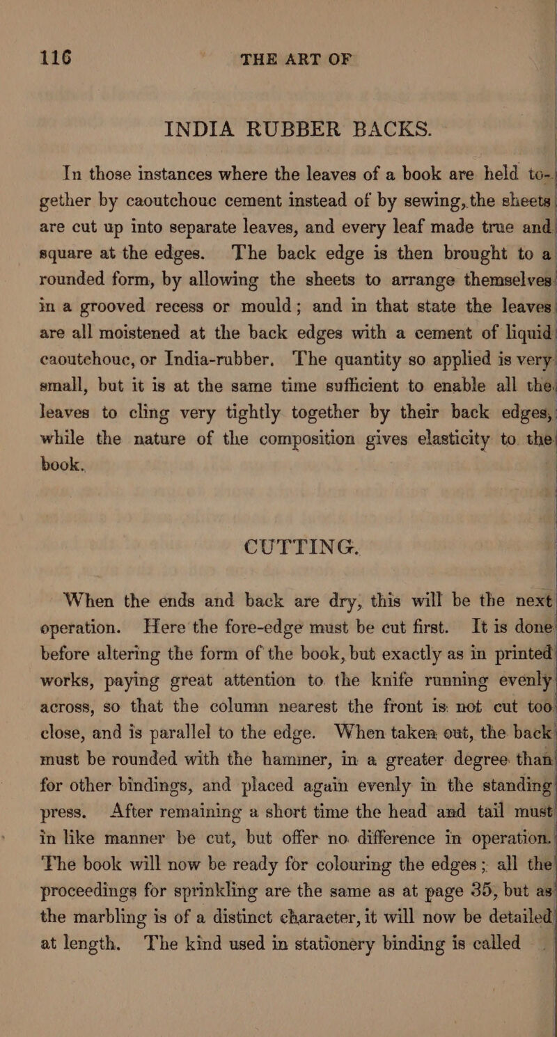 INDIA RUBBER BACKS. | In those instances where the leaves of a book are held to- gether by caoutchouc cement instead of by sewing, the sheets are cut up into separate leaves, and every leaf made true and square at the edges. The back edge is then brought to a rounded form, i allowing the sheets to arrange themselves in a grooved recess or mould; and in that state the leaves are all moistened at the back edges with a cement of liquid caoutchouc, or India-rubber. The quantity so applied is very. small, but it is at the same time sufficient to enable all the. leaves to cling very tightly together by their back edges, while the nature of the composition gives elasticity to the: book. CUTTING. When the ends and back are dry, this will be the next operation. Here the fore-edge must be cut first. It is done before altering the form of the book, but exactly as in printed works, paying great attention to. the knife running evenly: across, so that the column nearest the front is: not cut too close, and is parallel to the edge. When taken, out, the back’ must be rounded with the hammer, in a greater degree than’ for other bindings, and placed again evenly in the standing press. After remaining a short time the head and tail must in like manner be cut, but offer no. difference in operation. The book will now be ready for colouring the edges ; all the proceedings for sprinkling are the same as at page 35, but as the marbling is of a distinct character, it will now be detailed at length. The kind used in stationery binding is called :