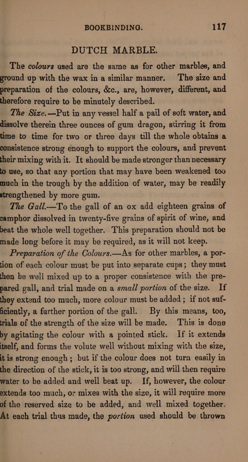 DUTCH MARBLE. The colours used are the same as for other marbles, and ground up with the wax in a similar manner. The size and preparation of the colours, &amp;c., are, however, different, and therefore require to be minutely described. The Size.—Put in any vessel half a pail of soft water, and dissolve therein three ounces of gum dragon, stirring it from time to time for two or three days till the whole obtains a consistence strong enough to support the colours, and prevent their mixing with it. It should be made stronger than necessary to use, SO that any portion that may have been weakened too much in the trough by the addition of water, may be readily strengthened by more gum. The Gall.—To the gall of an ox add eighteen grains of camphor dissolved in twenty-five grains of spirit of wine, and beat the whole well together. This preparation should not be made long before it may be required, as it will not keep. Preparation of the Colours.—As for other marbles, a por- tion of each colour must be put into separate cups; they must then be well mixed up to a proper consistence with the pre- pared gail, and trial made on a small portion of the size. If they extend too much, more colour must be added ; if not suf- ficiently, a further portion of the gall. By this means, too, rials of the strength of the size will be made. This is done by agitating the colour with a pointed stick. If it extends itself, and forms the volute well without mixing with the size, it is strong enough ; but if the colour does not turn easily in the direction of the stick, it is too strong, and will then require water to be added and well beat up. If, however, the colour extends too much, or mixes with the size, it will require more of the reserved size to be added, and well mixed together. At each trial thus made, the portion used should be thrown