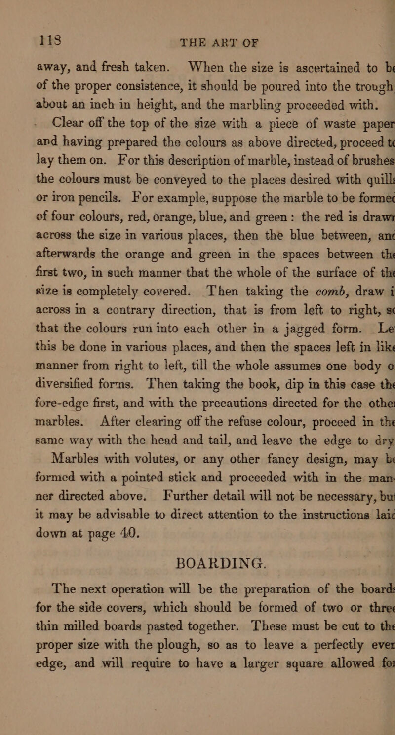 away, and fresh taken. When the size is ascertained to be of the proper consistence, it should be poured into the trough about an inch in height, and the marbling proceeded with. Clear off the top of the size with a piece of waste paper and having prepared the colours as above directed, proceed t lay themon. For this description of marble, instead of brushes the colours must be conveyed to the places desired with quill: or iron pencils. For example, suppose the marble to be former of four colours, red, orange, blue, and green: the red is draw1 across the size in various places, then the blue between, ane afterwards the orange and green in the spaces between th first two, in such manner that the whole of the surface of the size is completely covered. Then taking the comb, draw i across in a contrary direction, that is from left to right, sc that the colours run into each other in a jagged form. Le this be done in various places, and then the spaces left in like manner from right to left, till the whole assumes one body ¢ diversified forms. Then taking the book, dip in this case th fore-edge first, and with the precautions directed for the othe marbles. After clearing off the refuse colour, proceed im the same way with the head and tail, and leave the edge to dry Marbles with volutes, or any other fancy design, may be formed with a pointed stick and proceeded with in the man. ner directed above. Further detail will not be necessary, but it may be advisable to direct attention to the instructions laic down at page 40. BOARDING. The next operation will be the preparation of the board: for the side covers, which should be formed of two or three thin milled boards pasted together. These must be cut to the proper size with the plough, so as to leave a perfectly ever edge, and will require to have a larger square allowed for