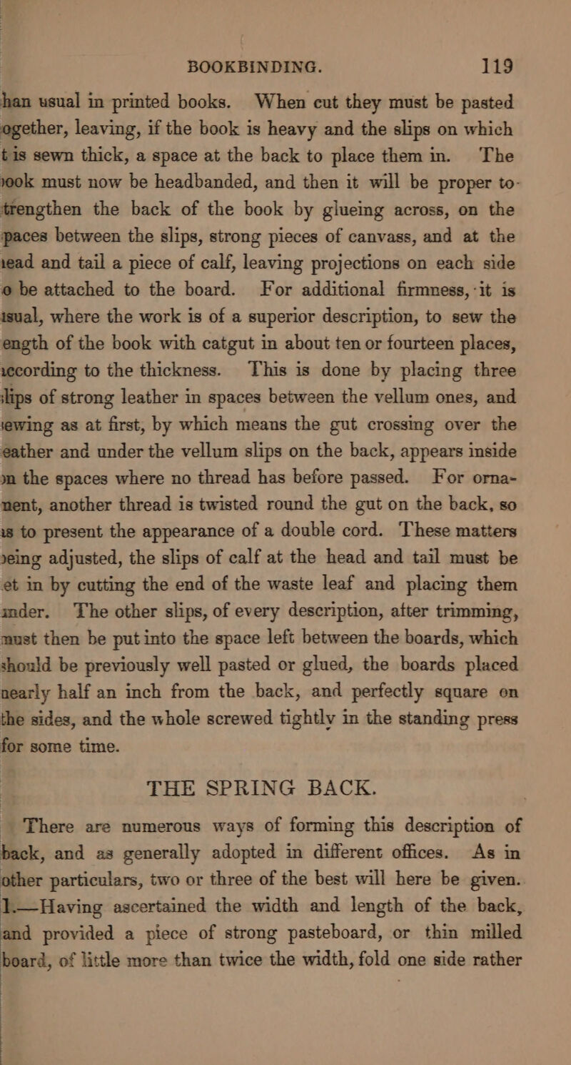 han usual in printed books. When cut they must be pasted ogether, leaving, if the book is heavy and the slips on which tis sewn thick, a space at the back to place them in. The 00k must now be headbanded, and then it will be proper to- trengthen the back of the book by glueing across, on the paces between the slips, strong pieces of canvass, and at the 1ead and tail a piece of calf, leaving projections on each side @ be attached to the board. For additional firmness, -it is isual, where the work is of a superior description, to sew the ength of the book with catgut in about ten or fourteen places, vecording to the thickness. This is done by placing three lips of strong leather in spaces between the vellum ones, and lewing as at first, by which means the gut crossing over the eather and under the vellum slips on the back, appears inside m the spaces where no thread has before passed. For orna- nent, another thread is twisted round the gut on the back, so ws to present the appearance of a double cord. These matters »eing adjusted, the slips of calf at the head and tail must be et in by cutting the end of the waste leaf and placing them imder. The other slips, of every description, after trimming, must then he put into the space left between the boards, which should be previously well pasted or glued, the boards placed nearly half an inch from the back, and perfectly square on the sides, and the whole screwed tightly in the standing press for some time. THE SPRING BACK. _ There are numerous ways of forming this description of back, and as generally adopted in different offices. As in other particulars, two or three of the best will here be given. 1.—Having ascertained the width and length of the back, and provided a piece of strong pasteboard, or thin milled board, of little more than twice the width, fold one side rather